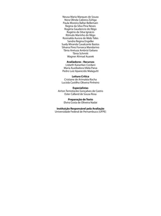 Neusa Maria Marques de Souza
        Nora Olinda Cabrera Zúñiga
      Paula Moreira Baltar Bellemain
         Regina da Silva Pina Neves
        Rogéria Gaudencio do Rêgo
          Rogério da Silva Ignácio
         Rômulo Marinho do Rêgo
      Rosinalda Aurora de Melo Teles
          Sandra Regina Engelke
     Suely Miranda Cavalcante Bastos
     Silvana Pires Fonseca Mandarino
       Tânia Aretuza Ambrizi Gebara
               Tânia Schmitt
          Wagner Ahmad Auarek
         Avaliadores - Recursos
        Lisbeth Kaiserlian Cordani
       Maria Auxiliadora Vilela Paiva
      Pedro Luiz Aparecido Malagutti
              Leitura Crítica
       Cristiane de Arimatéa Rocha
     Lucíola Castilho Oliveira Pinheiro
               Especialistas
  Airton Temistocles Gonçalves de Castro
        Ester Calland de Sousa Rosa
           Preparação de Texto
       Elvira Costa de Oliveira Nadai

 Instituição Responsável pela Avaliação
Universidade Federal de Pernambuco (UFPE)
 