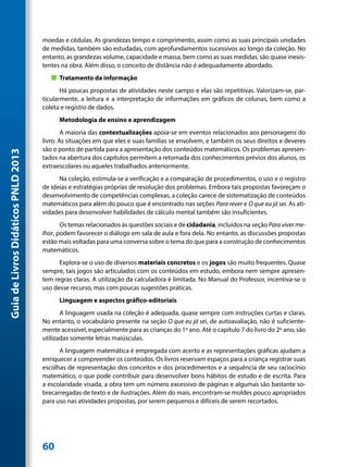 moedas e cédulas. As grandezas tempo e comprimento, assim como as suas principais unidades
                                     de medidas, também são estudadas, com aprofundamentos sucessivos ao longo da coleção. No
                                     entanto, as grandezas volume, capacidade e massa, bem como as suas medidas, são quase inexis-
                                     tentes na obra. Além disso, o conceito de distância não é adequadamente abordado.
                                        „„ Tratamento da informação
                                            Há poucas propostas de atividades neste campo e elas são repetitivas. Valorizam-se, par-
                                     ticularmente, a leitura e a interpretação de informações em gráficos de colunas, bem como a
                                     coleta e registro de dados.
                                           Metodologia de ensino e aprendizagem
                                             A maioria das contextualizações apoia-se em eventos relacionados aos personagens do
                                     livro. As situações em que eles e suas famílias se envolvem, e também os seus direitos e deveres
                                     são o ponto de partida para a apresentação dos conteúdos matemáticos. Os problemas apresen-
Guia de Livros Didáticos PNLD 2013




                                     tados na abertura dos capítulos permitem a retomada dos conhecimentos prévios dos alunos, os
                                     extraescolares ou aqueles trabalhados anteriormente.
                                           Na coleção, estimula-se a verificação e a comparação de procedimentos, o uso e o registro
                                     de ideias e estratégias próprias de resolução dos problemas. Embora tais propostas favoreçam o
                                     desenvolvimento de competências complexas, a coleção carece de sistematização de conteúdos
                                     matemáticos para além do pouco que é encontrado nas seções Para rever e O que eu já sei. As ati-
                                     vidades para desenvolver habilidades de cálculo mental também são insuficientes.
                                            Os temas relacionados às questões sociais e de cidadania, incluídos na seção Para viver me-
                                     lhor, podem favorecer o diálogo em sala de aula e fora dela. No entanto, as discussões propostas
                                     estão mais voltadas para uma conversa sobre o tema do que para a construção de conhecimentos
                                     matemáticos.
                                           Explora-se o uso de diversos materiais concretos e os jogos são muito frequentes. Quase
                                     sempre, tais jogos são articulados com os conteúdos em estudo, embora nem sempre apresen-
                                     tem regras claras. A utilização da calculadora é limitada. No Manual do Professor, incentiva-se o
                                     uso desse recurso, mas com poucas sugestões práticas.
                                           Linguagem e aspectos gráfico-editoriais
                                            A linguagem usada na coleção é adequada, quase sempre com instruções curtas e claras.
                                     No entanto, o vocabulário presente na seção O que eu já sei, de autoavaliação, não é suficiente-
                                     mente acessível, especialmente para as crianças do 1º ano. Até o capítulo 7 do livro do 2º ano, são
                                     utilizadas somente letras maiúsculas.
                                           A linguagem matemática é empregada com acerto e as representações gráficas ajudam a
                                     enriquecer a compreender os conteúdos. Os livros reservam espaços para a criança registrar suas
                                     escolhas de representação dos conceitos e dos procedimentos e a sequência de seu raciocínio
                                     matemático, o que pode contribuir para desenvolver bons hábitos de estudo e de escrita. Para
                                     a escolaridade visada, a obra tem um número excessivo de páginas e algumas são bastante so-
                                     brecarregadas de texto e de ilustrações. Além do mais, encontram-se moldes pouco apropriados
                                     para uso nas atividades propostas, por serem pequenos e difíceis de serem recortados.




                                     60
 
