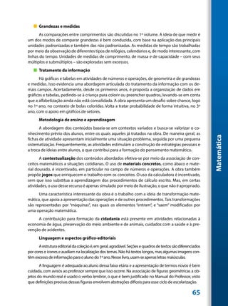 „„ Grandezas e medidas
      As comparações entre comprimentos são discutidas no 1º volume. A ideia de que medir é
um dos modos de comparar grandezas é bem conduzida, com base na aplicação das principais
unidades padronizadas e também das não padronizadas. As medidas de tempo são trabalhadas
por meio da observação de diferentes tipos de relógios, calendários e, de modo interessante, com
linhas do tempo. Unidades de medidas de comprimento, de massa e de capacidade – com seus
múltiplos e submúltiplos – são exploradas sem excessos.
   „„ Tratamento da informação
      Há gráficos e tabelas em atividades de números e operações, de geometria e de grandezas
e medidas. Isso evidencia uma abordagem articulada do tratamento da informação com os de-
mais campos. Acertadamente, desde os primeiros anos, é proposta a organização de dados em
gráficos e tabelas, pedindo-se à criança para colorir ou preencher quadros, levando-se em conta
que a alfabetização ainda não está consolidada. A obra apresenta um desafio sobre chance, logo
no 1º ano, no contexto de bolas coloridas. Volta a tratar probabilidade de forma intuitiva, no 3º
ano, com o apoio em gráficos de setores.
      Metodologia de ensino e aprendizagem
       A abordagem dos conteúdos baseia-se em contextos variados e busca-se valorizar o co-
nhecimento prévio dos alunos, entre os quais aqueles já tratados na obra. De maneira geral, as




                                                                                                              Matemática
fichas de atividade apresentam inicialmente uma situação problema, seguida por uma pequena
sistematização. Frequentemente, as atividades estimulam a construção de estratégias pessoais e
a troca de ideias entre alunos, o que contribui para a formação do pensamento matemático.
       A contextualização dos conteúdos abordados efetiva-se por meio da associação de con-
ceitos matemáticos a situações cotidianas. O uso de materiais concretos, como ábaco e mate-
rial dourado, é incentivado, em particular no campo de números e operações. A obra também
propõe jogos que enriquecem o trabalho com os conceitos. O uso da calculadora é incentivado,
sem que isso substitua a aprendizagem dos procedimentos de cálculo escrito. Mas, em certas
atividades, o uso desse recurso é apenas simulado por meio de ilustração, o que não é apropriado.
      Uma característica interessante da obra é o trabalho com a ideia de transformação mate-
mática, que apoia a apresentação das operações e de outros procedimentos. Tais transformações
são representadas por “máquinas”, nas quais os elementos “entram”, e “saem” modificados por
uma operação matemática.
     A contribuição para formação da cidadania está presente em atividades relacionadas à
economia de água, preservação do meio ambiente e de animais, cuidados com a saúde e à pre-
venção de acidentes.
      Linguagem e aspectos gráfico-editoriais
      A estrutura editorial da coleção é, em geral, agradável. Seções e quadros de textos são diferenciados
por cores e ícones e auxiliam na localização dos temas. Não há textos longos, mas algumas imagens con-
têm excesso de informação para o aluno do 1º ano. Nesse livro, usam-se apenas letras maiúsculas.
       A linguagem é adequada ao aluno dessa faixa etária e a apresentação de termos novos é bem
cuidada, com avisos ao professor sempre que isso ocorre. Na associação de figuras geométricas a ob-
jetos do mundo real é usado o verbo lembrar, o que é bem justificado no Manual do Professor, visto
que definições precisas dessas figuras envolvem abstrações difíceis para esse ciclo de escolarização.

                                                                                                      65
 