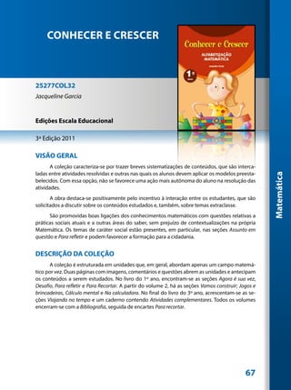 CONHECER E CRESCER



25277COL32
Jacqueline Garcia


Edições Escala Educacional

3ª Edição 2011

VISÃO GERAL
       A coleção caracteriza-se por trazer breves sistematizações de conteúdos, que são interca-
ladas entre atividades resolvidas e outras nas quais os alunos devem aplicar os modelos preesta-




                                                                                                      Matemática
belecidos. Com essa opção, não se favorece uma ação mais autônoma do aluno na resolução das
atividades.
       A obra destaca-se positivamente pelo incentivo à interação entre os estudantes, que são
solicitados a discutir sobre os conteúdos estudados e, também, sobre temas extraclasse.
      São promovidas boas ligações dos conhecimentos matemáticos com questões relativas a
práticas sociais atuais e a outras áreas do saber, sem prejuízo de contextualizações na própria
Matemática. Os temas de caráter social estão presentes, em particular, nas seções Assunto em
questão e Para refletir e podem favorecer a formação para a cidadania.


DESCRIÇÃO DA COLEÇÃO
      A coleção é estruturada em unidades que, em geral, abordam apenas um campo matemá-
tico por vez. Duas páginas com imagens, comentários e questões abrem as unidades e antecipam
os conteúdos a serem estudados. No livro do 1º ano, encontram-se as seções Agora é sua vez,
Desafio, Para refletir e Para Recortar. A partir do volume 2, há as seções Vamos construir; Jogos e
brincadeiras, Cálculo mental e Na calculadora. No final do livro do 3º ano, acrescentam-se as se-
ções Viajando no tempo e um caderno contendo Atividades complementares. Todos os volumes
encerram-se com a Bibliografia, seguida de encartes Para recortar.




                                                                                              67
 
