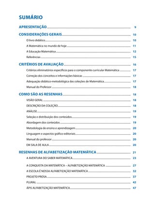 SUMÁRIO
APRESENTAÇÃO...........................................................................................................................................	                     9

CONSIDERAÇÕES GERAIS..................................................................................................................	                                    10
          O livro didático.............................................................................................................................................	 10
          A Matemática no mundo de hoje..........................................................................................................	 11
          A Educação Matemática............................................................................................................................	 12
          Referências.....................................................................................................................................................	 15

CRITÉRIOS DE AVALIAÇÃO...............................................................................................................	                                     16
          Critérios eliminatórios específicos para o componente curricular Matemática...................	 17
          Correção dos conceitos e informações básicas................................................................................	 17
          Adequação didático-metodológica das coleções de Matemática.............................................	 17
          Manual do Professor...................................................................................................................................	 18

COMO SÃO AS RESENHAS.................................................................................................................	                                     18
          VISÃO GERAL.................................................................................................................................................	 18
          DESCRIÇÃO DA COLEÇÃO.........................................................................................................................	 18
          ANÁLISE...........................................................................................................................................................	 19
          Seleção e distribuição dos conteúdos..................................................................................................	 19
          Abordagem dos conteúdos.....................................................................................................................	 19
          Metodologia de ensino e aprendizagem............................................................................................	 20
          Linguagem e aspectos gráfico-editoriais............................................................................................	 20
          Manual do professor...................................................................................................................................	 20
          EM SALA DE AULA.......................................................................................................................................	 20

Resenhas de Alfabetização Matemática.........................................................	                                                                             21
          A AVENTURA DO SABER MATEMÁTICA.................................................................................................	 23

          A CONQUISTA DA MATEMÁTICA – ALFABETIZAÇÃO MATEMÁTICA ..........................................	 27
          A ESCOLA É NOSSA ALFABETIZAÇÃO MATEMÁTICA.......................................................................	 32
          PROJETO PROSA...........................................................................................................................................	 37
          PLURAL............................................................................................................................................................	 42
          ÁPIS ALFABETIZAÇÃO MATEMÁTICA.....................................................................................................	 47
 