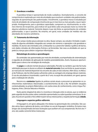 „„ Grandezas e medidas
                                           A grandeza tempo é apresentada de modo cuidadoso. Acertadamente, o conceito de
                                     comprimento é explorado por meio de atividades que envolvem unidades não padronizadas,
                                     seguidas da apresentação das padronizadas. Inicialmente, a grandeza massa é estudada por
                                     meio de atividades de comparação intuitiva do que é mais leve ou mais pesado, o que é apro-
                                     priado. Analogamente, para a grandeza capacidade, comparam-se, intuitivamente, os volu-
                                     mes internos de recipientes, para indicar em qual deles cabe uma porção maior ou menor de
                                     alguma substância material. Somente depois é que são feitas as apresentações de unidades
                                     padronizadas, o que é positivo. No entanto, em geral, estas unidades de medida não são
                                     abordadas de maneira satisfatória.
                                        „„ Tratamento da informação
                                           Este campo recebe pouca atenção na obra. Quase sempre, seu estudo é limitado à explo-
Guia de Livros Didáticos PNLD 2013




                                     ração de algumas atividades integradas aos campos de números e operações e de grandezas e
                                     medidas. Os alunos são orientados a ler, a interpretar ou a preencher tabelas e gráficos de barras,
                                     com dados retirados de informações fictícias e já fornecidas. São raras as atividades em que se
                                     pede às crianças para coletar e organizar informações.
                                           Metodologia de ensino e aprendizagem
                                           Os conteúdos são apresentados por meio de atividades, acompanhadas de sistematização
                                     e seguidas de atividades de aplicação de modelos preestabelecidos. Assim, há poucas oportuni-
                                     dades para o aluno criar estratégias de resolução.
                                            Os jogos e o cálculo mental são pouco valorizados. Percebe-se, também, que não há muita
                                     solicitação para que os alunos se utilizem de material concreto. Esse uso limita-se, quase sempre,
                                     ao manuseio do material disponível nos encartes de cada um dos volumes. Além disso, no Manu-
                                     al do Professor, não há informações suficientes sobre as vantagens do emprego desses materiais.
                                     O uso da calculadora é incentivado, a partir do 2º ano, na seção Na calculadora, em geral, apenas
                                     para a realização de cálculos.
                                          Recorre-se a contextos ligados às práticas sociais atuais e procuram-se apresentar os co-
                                     nhecimentos matemáticos relacionados a acontecimentos do dia a dia. Há também situações
                                     contextualizadas na própria Matemática e em outras áreas do conhecimento, como Língua Por-
                                     tuguesa, Artes, Ciências Naturais e História.
                                           Outro ponto elogiável da obra é o incentivo à interação entre os alunos, que se evidencia
                                     pela sugestão de discussões sobre conteúdos apresentados ou sobre questões extraclasse. As se-
                                     ções Assunto em questão e Para refletir trazem temas interessantes a respeito da formação cidadã.
                                           Linguagem e aspectos gráfico-editoriais
                                           A linguagem é, em geral, adequada e há clareza na apresentação dos conteúdos. São usa-
                                     dos vários tipos e gêneros de textos, com ênfase no uso da linguagem simbólica. Os textos mais
                                     longos são acompanhados de boas ilustrações que auxiliam em sua compreensão. No livro do 1º
                                     ano, são usadas somente letras maiúsculas.




                                     70
 