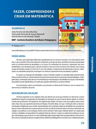 FAZER, COMPREENDER E
  CRIAR EM MATEMÁTICA


25289COL32
Aida Ferreira da Silva Munhoz
Helenalda Resende de Souza Nazareth
Marília Barros de Almeida Toledo
IBEP - Instituto Brasileiro de Edições Pedagógicas

4ª Edição 2011

www.editoraibep.com.br/pnld2013/fazercompreenderecriaremmatematica/alfabetizacaoamatematica


VISÃO GERAL




                                                                                                                      Matemática
        Na obra, são explorados diferentes significados de um mesmo conceito, com articulações entre
eles, o que é positivo. Nas retomadas de conteúdos, ao longo da obra, são feitas conexões apropriadas
entre os conhecimentos já abordados e os novos. Os conteúdos de números e operações são bem
trabalhados, com destaque para o cálculo mental e o recurso à reta numérica. No entanto, esse campo
ocupa demasiado espaço no livro do 2º ano. Na coleção, o tratamento da informação é pouco valori-
zado e as atividades propostas restringem-se à leitura e preenchimento de tabelas e gráficos.
       Em geral, na resolução das atividades, o aluno é levado a repetir um exemplo dado anteriormente.
Dessa maneira, limita-se o desenvolvimento da autonomia do aluno no processo de aprendizagem. A des-
peito disso, a interação entre alunos é incentivada por meio de jogos e do trabalho em grupo e são focaliza-
das práticas sociais significativas, em particular, aquelas referentes ao universo infantil.
    As orientações sobre as atividades, encontradas no Manual do Professor, são um apoio fun-
damental ao trabalho docente.


DESCRIÇÃO DA COLEÇÃO
       Os livros organizam-se em capítulos. Estes são abertos por cenas que retratam um dos temas a serem
trabalhados. Seguem-se propostas de brincadeiras ou de jogos, em que os alunos devem aplicar os conheci-
mentos que já possuem. Na sequência, vêm algumas das seções: Um pouco mais, que explora novos conte-
údos; Faça mais, que apresenta exercícios de fixação; Trocando ideias, em que a interação entre os alunos é
incentivada e Registrando, que contêm sistematizações dos conteúdos. Algumas atividades são acompanha-
das por ícones indicando que os alunos devem recorrer ao cálculo mental ou deve comunicar, oralmente, aos
colegas e ao professor a sua resolução. Outros ícones orientam sobre quais materiais devem ser usados para
resolver a atividade correspondente. Os capítulos finais do volume 1, trazem as seções Vamos Brincar; com jo-
gos e brincadeiras, que nos livros 2 e 3 são substituídas pelas seções Aplicando o que aprendemos. Encerram to-
dos os livros, Indicação de leituras complementares, Referências bibliográficas e encartes com o Material de apoio.


                                                                                                             77
 
