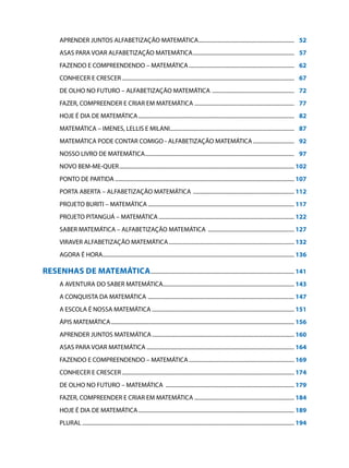 APRENDER JUNTOS ALFABETIZAÇÃO MATEMÁTICA.......................................................................	 52
        ASAS PARA VOAR ALFABETIZAÇÃO MATEMÁTICA...........................................................................	 57
        FAZENDO E COMPREENDENDO – MATEMÁTICA..............................................................................	 62
        CONHECER E CRESCER...............................................................................................................................	 67
        DE OLHO NO FUTURO – ALFABETIZAÇÃO MATEMÁTICA .............................................................	 72
        FAZER, COMPREENDER E CRIAR EM MATEMÁTICA..........................................................................	 77
        HOJE É DIA DE MATEMÁTICA...................................................................................................................	 82
        MATEMÁTICA – IMENES, LELLIS E MILANI...........................................................................................	 87
        MATEMÁTICA PODE CONTAR COMIGO - ALFABETIZAÇÃO MATEMÁTICA...............................	 92
        NOSSO LIVRO DE MATEMÁTICA..............................................................................................................	 97
        NOVO BEM-ME-QUER.................................................................................................................................	102
        PONTO DE PARTIDA....................................................................................................................................	107
        PORTA ABERTA – ALFABETIZAÇÃO MATEMÁTICA ...........................................................................	112
        PROJETO BURITI – MATEMÁTICA............................................................................................................	117
        PROJETO PITANGUÁ – MATEMÁTICA....................................................................................................	122
        SABER MATEMÁTICA – ALFABETIZAÇÃO MATEMÁTICA ................................................................	127
        VIRAVER ALFABETIZAÇÃO MATEMÁTICA.............................................................................................	132
        AGORA É HORA.............................................................................................................................................	136

Resenhas de Matemática..........................................................................................................	141
        A AVENTURA DO SABER MATEMÁTICA.................................................................................................	143
        A CONQUISTA DA MATEMÁTICA ............................................................................................................	147
        A ESCOLA É NOSSA MATEMÁTICA.........................................................................................................	151
        ÁPIS MATEMÁTICA.......................................................................................................................................	156
        APRENDER JUNTOS MATEMÁTICA.........................................................................................................	160
        ASAS PARA VOAR MATEMÁTICA.............................................................................................................	164
        FAZENDO E COMPREENDENDO – MATEMÁTICA..............................................................................	169
        CONHECER E CRESCER...............................................................................................................................	174
        DE OLHO NO FUTURO – MATEMÁTICA ...............................................................................................	179
        FAZER, COMPREENDER E CRIAR EM MATEMÁTICA..........................................................................	184
        HOJE É DIA DE MATEMÁTICA...................................................................................................................	189
        PLURAL............................................................................................................................................................	194
 