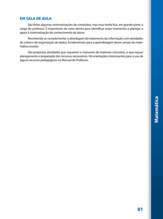 EM SALA DE AULA
      São feitas algumas sistematizações de conteúdos, mas essa tarefa fica, em grande parte, a
cargo do professor. É importante ele estar atento para identificar esses momentos e planejar o
apoio à sistematização do conhecimento do aluno.
      Recomenda-se complementar a abordagem do tratamento da informação com atividades
de coleta e de organização de dados, fundamentais para a aprendizagem desse campo da mate-
mática escolar.
      São propostas atividades que requerem o manuseio de materiais concretos, o que requer
planejamento e preparação dos recursos necessários. Há orientações interessantes para o uso de
alguns recursos pedagógicos no Manual do Professor.




                                                                                                  Matemática




                                                                                          81
 