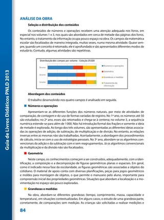 ANÁLISE DA OBRA
                                           Seleção e distribuição dos conteúdos
                                           Os conteúdos de números e operações recebem uma atenção adequada nos livros, em
                                     especial nos volumes 1 e 3, nos quais são abordados em cerca de metade das páginas dos livros.
                                     No entanto, o tratamento da informação ocupa pouco espaço na obra. Os campos da matemática
                                     escolar são focalizados de maneira integrada, muitas vezes, numa mesma atividade. Quase sem-
                                     pre, quando um conceito é retomado, ele é aprofundado e são apresentados diferentes modos de
                                     estudá-lo. Contudo, algumas atividades são repetitivas.
Guia de Livros Didáticos PNLD 2013




                                           Abordagem dos conteúdos
                                           O trabalho desenvolvido nos quatro campos é analisado em seguida.
                                        „„ Números e operações
                                           Apresentam-se as diferentes funções dos números naturais, por meio de atividades de
                                     comparação, de contagem e do uso de formas variadas de registro. No 1º ano, os números até 50
                                     são estudados; no 2º ano, esses são retomados e chega-se à centena; no volume 3, a sequência
                                     numérica estende-se para além de 1000. Não há introdução formal das frações e somente a ideia
                                     de metade é explorada. Ao longo dos três volumes, são apresentadas as diferentes ideias associa-
                                     das às operações de adição, de subtração, de multiplicação e de divisão. No entanto, as relações
                                     inversas entre as mesmas não são trabalhadas. Acertadamente, a abordagem dos procedimentos
                                     de cálculo, inicia-se com o uso de estratégias pessoais. No 3º ano, abordam-se os algoritmos con-
                                     vencionais da adição e da subtração com e sem reagrupamentos. Já os algoritmos convencionais
                                     da multiplicação e da divisão não são focalizados.
                                        „„ Geometria
                                            Neste campo, os conhecimentos começam a ser construídos, adequadamente, com a iden-
                                     tificação, a composição e a decomposição de figuras geométricas planas e espaciais. Em geral,
                                     como é indicado nessa fase da escolaridade, as figuras geométricas são associadas a objetos do
                                     cotidiano. O material de apoio conta com diversas planificações, peças para jogos geométricos
                                     e moldes para montagem de objetos, o que permite o manuseio pelo aluno, importante para
                                     compreensão inicial das propriedades geométricas. Situações que abordam a localização e a mo-
                                     vimentação no espaço são pouco exploradas.
                                        „„ Grandezas e medidas
                                           Na obra, abordam-se diferentes grandezas (tempo, comprimento, massa, capacidade e
                                     temperatura), em situações contextualizadas. Em alguns casos, o estudo de uma grandeza parte,
                                     corretamente, de comparações sem medição. As crianças são solicitadas a realizar medições e

                                     84
 