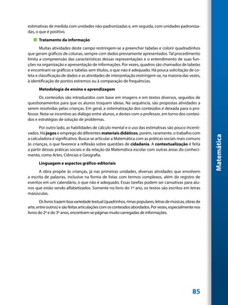 estimativas de medida com unidades não-padronizadas e, em seguida, com unidades padroniza-
das, o que é positivo.
   „„ Tratamento da informação
       Muitas atividades deste campo restringem-se a preencher tabelas e colorir quadradinhos
que geram gráficos de colunas, sempre com dados previamente apresentados. Tal procedimento
limita a compreensão das características dessas representações e o entendimento de suas fun-
ções na organização e apresentação de informações. Por vezes, quadros são chamados de tabelas
e encontram-se gráficos e tabelas sem títulos, o que não é adequado. Há pouca solicitação de co-
leta e classificação de dados e as atividades de interpretação restringem-se, na maioria das vezes,
à identificação de pontos extremos ou à comparação de frequências.
      Metodologia de ensino e aprendizagem
       Os conteúdos são introduzidos com base em imagens e em textos diversos, seguidos de
questionamentos para que os alunos troquem ideias. Na sequência, são propostas atividades a
serem resolvidas pelas crianças. Em geral, a sistematização dos conteúdos é deixada para o pro-
fessor. Nota-se incentivo ao diálogo entre alunos, e destes com o professor, em torno dos conteú-
dos e estratégias de solução de problemas.
       Por outro lado, as habilidades de cálculo mental e o uso das estimativas são pouco incenti-
vados. Há jogos e emprego de diferentes materiais didáticos, porém, raramente, o trabalho com




                                                                                                           Matemática
a calculadora é significativo. Busca-se articular a Matemática com as práticas sociais mais comuns
às crianças, o que favorece a reflexão sobre questões de cidadania. A contextualização é feita
a partir dessas práticas sociais e da relação da Matemática escolar com outras áreas do conheci-
mento, como Artes, Ciências e Geografia.
      Linguagem e aspectos gráfico-editoriais
      A obra propõe às crianças, já nas primeiras unidades, diversas atividades que envolvem
a escrita de palavras, inclusive na forma de listas com termos complexos, além do registro de
eventos em um calendário, o que não é adequado. Essas tarefas podem ser cansativas para alu-
nos que estão sendo alfabetizados. Somente no livro do 1º ano, os textos são escritos em letras
maiúsculas.
        Os livros trazem boa variedade textual (quadrinhos, rimas populares, letras de músicas, obras de
arte, entre outros) e são feitas articulações com os conteúdos abordados. Por vezes, especialmente nos
livros do 2º e do 3º anos, encontram-se páginas muito carregadas de informações.




                                                                                                   85
 