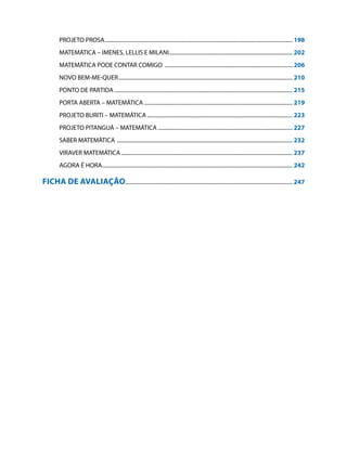 PROJETO PROSA...........................................................................................................................................	198
         MATEMÁTICA – IMENES, LELLIS E MILANI...........................................................................................	202
         MATEMÁTICA PODE CONTAR COMIGO ...............................................................................................	206
         NOVO BEM-ME-QUER.................................................................................................................................	210
         PONTO DE PARTIDA....................................................................................................................................	215
         PORTA ABERTA – MATEMÁTICA .............................................................................................................	219
         PROJETO BURITI – MATEMÁTICA............................................................................................................	223
         PROJETO PITANGUÁ – MATEMÁTICA....................................................................................................	227
         SABER MATEMÁTICA ..................................................................................................................................	232
         VIRAVER MATEMÁTICA...............................................................................................................................	237
         AGORA É HORA.............................................................................................................................................	242

FICHA DE AVALIAÇÃO...........................................................................................................................	247
 