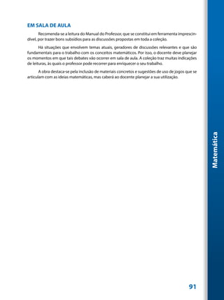 EM SALA DE AULA
       Recomenda-se a leitura do Manual do Professor, que se constitui em ferramenta imprescin-
dível, por trazer bons subsídios para as discussões propostas em toda a coleção.
       Há situações que envolvem temas atuais, geradores de discussões relevantes e que são
fundamentais para o trabalho com os conceitos matemáticos. Por isso, o docente deve planejar
os momentos em que tais debates vão ocorrer em sala de aula. A coleção traz muitas indicações
de leituras, às quais o professor pode recorrer para enriquecer o seu trabalho.
       A obra destaca-se pela inclusão de materiais concretos e sugestões de uso de jogos que se
articulam com as ideias matemáticas, mas caberá ao docente planejar a sua utilização.




                                                                                                   Matemática




                                                                                           91
 