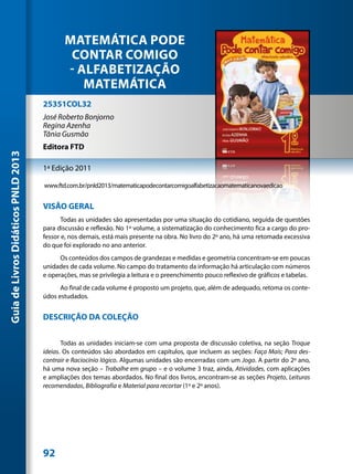 MATEMÁTICA PODE
                                             CONTAR COMIGO
                                            - ALFABETIZAÇÃO
                                               MATEMÁTICA
                                     25351COL32
                                     José Roberto Bonjorno
                                     Regina Azenha
                                     Tânia Gusmão
                                     Editora FTD
Guia de Livros Didáticos PNLD 2013




                                     1ª Edição 2011

                                     www.ftd.com.br/pnld2013/matematicapodecontarcomigoalfabetizacaomatematicanovaedicao


                                     VISÃO GERAL
                                            Todas as unidades são apresentadas por uma situação do cotidiano, seguida de questões
                                     para discussão e reflexão. No 1º volume, a sistematização do conhecimento fica a cargo do pro-
                                     fessor e, nos demais, está mais presente na obra. No livro do 2º ano, há uma retomada excessiva
                                     do que foi explorado no ano anterior.
                                           Os conteúdos dos campos de grandezas e medidas e geometria concentram-se em poucas
                                     unidades de cada volume. No campo do tratamento da informação há articulação com números
                                     e operações, mas se privilegia a leitura e o preenchimento pouco reflexivo de gráficos e tabelas.
                                           Ao final de cada volume é proposto um projeto, que, além de adequado, retoma os conte-
                                     údos estudados.


                                     DESCRIÇÃO DA COLEÇÃO


                                            Todas as unidades iniciam-se com uma proposta de discussão coletiva, na seção Troque
                                     ideias. Os conteúdos são abordados em capítulos, que incluem as seções: Faça Mais; Para des-
                                     contrair e Raciocínio lógico. Algumas unidades são encerradas com um Jogo. A partir do 2º ano,
                                     há uma nova seção – Trabalhe em grupo – e o volume 3 traz, ainda, Atividades, com aplicações
                                     e ampliações dos temas abordados. No final dos livros, encontram-se as seções Projeto, Leituras
                                     recomendadas, Bibliografia e Material para recortar (1º e 2º anos).




                                     92
 