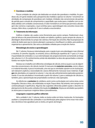„„ Grandezas e medidas
       Poucas unidades da coleção são dedicadas ao estudo das grandezas e medidas. As gran-
dezas são, em geral, tratadas sob a perspectiva das medidas e apenas no volume 1 encontram-se
atividades de comparação de grandezas sem medição. Unidades não convencionais são pontos
de partida para o estudo de comprimento e capacidade, que evolui para o trabalho com as me-
didas obtidas com unidades convencionais. O valor monetário é um tema que permeia a aborda-
gem dos números e operações, o que contribui para a aprendizagem dos conceitos nesses dois
campos. Além disso, o projeto do 2º ano é voltado a essa temática.
   „„ Tratamento da informação
      Gráficos e tabelas são usados como ferramenta para outros campos. Predominam situa-
ções de leitura e de preenchimento de dados em tabelas e gráficos, quase sempre de colunas. A
abordagem desenvolvida no campo não valoriza a formação de conceitos. Não há proposição de
coleta de dados para que os alunos planejem a pesquisa e classifiquem os dados, para poderem
organizá-los e apresentá-los. São raras as atividades voltadas para a noção de chance.
      Metodologia de ensino e aprendizagem
       No 1º volume, há pouca sistematização, pois a opção é por uma abordagem mais informal
e intuitiva. O caminho seguido, no entanto, torna a distribuição repetitiva do 1º para o 2º anos.
A quantidade de conteúdos e a sua sistematização vão progressivamente aumentando ao longo




                                                                                                      Matemática
dos volumes 2 e 3. Os conhecimentos ainda não abordados na obra são apresentados e sistema-
tizados nas seções Faça Mais.
      Destaca-se o trabalho com diferentes estratégias de cálculo, entre as quais o uso de algorit-
mos não convencionais e do cálculo mental. O manuseio de materiais concretos, como o ábaco
e o material dourado, é pouco incentivado, uma vez que as atividades apoiam-se em ilustrações,
sem deixarem explícita a necessidade de o aluno efetivamente manusear esses materiais. Os jo-
gos são abordados, em especial no volume 1, mas não são suficientemente explorados posterior-
mente. O uso da calculadora é incentivado a partir do volume 2, para a realização de cálculos e,
também, para a apresentação das propriedades numéricas e das operações.
      As referências a contextos do cotidiano, assim como a articulação com outras áreas, como
Geografia, Ciências e Artes, são enfatizadas na seção Troque ideias. No entanto, nem sempre essa
contextualização é significativa. Algumas das sugestões oferecidas podem ajudar o docente no
planejamento de discussões voltadas à formação da cidadania. Há poucas atividades que pedem
ao aluno para se expressar e registrar ideias e procedimentos.
      Linguagem e aspectos gráfico-editoriais
       Até a unidade 4, do 1º volume, todos os textos estão em letras maiúsculas. As ilustrações
auxiliam a compreensão dos conteúdos e sua distribuição pelas páginas torna essas mais areja-
das e de leitura mais agradável, pois os textos, em geral, são longos.




                                                                                              95
 