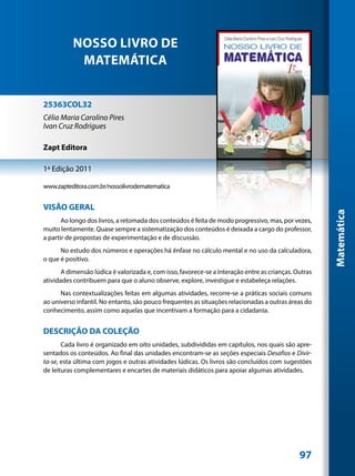 NOSSO LIVRO DE
            MATEMÁTICA


25363COL32
Célia Maria Carolino Pires
Ivan Cruz Rodrigues

Zapt Editora

1ª Edição 2011

www.zapteditora.com.br/nossolivrodematematica


VISÃO GERAL




                                                                                                       Matemática
       Ao longo dos livros, a retomada dos conteúdos é feita de modo progressivo, mas, por vezes,
muito lentamente. Quase sempre a sistematização dos conteúdos é deixada a cargo do professor,
a partir de propostas de experimentação e de discussão.
      No estudo dos números e operações há ênfase no cálculo mental e no uso da calculadora,
o que é positivo.
       A dimensão lúdica é valorizada e, com isso, favorece-se a interação entre as crianças. Outras
atividades contribuem para que o aluno observe, explore, investigue e estabeleça relações.
      Nas contextualizações feitas em algumas atividades, recorre-se a práticas sociais comuns
ao universo infantil. No entanto, são pouco frequentes as situações relacionadas a outras áreas do
conhecimento, assim como aquelas que incentivam a formação para a cidadania.


DESCRIÇÃO DA COLEÇÃO
       Cada livro é organizado em oito unidades, subdivididas em capítulos, nos quais são apre-
sentados os conteúdos. Ao final das unidades encontram-se as seções especiais Desafios e Divir-
ta-se, esta última com jogos e outras atividades lúdicas. Os livros são concluídos com sugestões
de leituras complementares e encartes de materiais didáticos para apoiar algumas atividades.




                                                                                               97
 