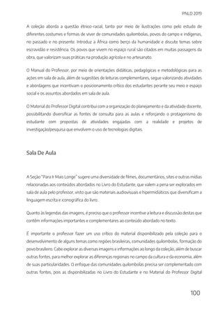 PNLD 2019
100
A coleção aborda a questão étnico-racial, tanto por meio de ilustrações como pelo estudo de
diferentes costumes e formas de viver de comunidades quilombolas, povos do campo e indígenas,
no passado e no presente. Introduz a África como berço da humanidade e discute temas sobre
escravidão e resistência. Os povos que vivem no espaço rural são citados em muitas passagens da
obra, que valorizam suas práticas na produção agrícola e no artesanato.
O Manual do Professor, por meio de orientações didáticas, pedagógicas e metodológicas para as
ações em sala de aula, além de sugestões de leituras complementares, segue valorizando atividades
e abordagens que incentivam o posicionamento crítico dos estudantes perante seu meio e espaço
social e os assuntos abordados em sala de aula.
O Material do Professor Digital contribui com a organização do planejamento e da atividade docente,
possibilitando diversificar as fontes de consulta para as aulas e reforçando o protagonismo do
estudante com propostas de atividades engajadas com a realidade e projetos de
investigação/pesquisa que envolvem o uso de tecnologias digitais.
Sala De Aula
A Seção “Para Ir Mais Longe” sugere uma diversidade de filmes, documentários, sites e outras mídias
relacionadas aos conteúdos abordados no Livro do Estudante, que valem a pena ser explorados em
sala de aula pelo professor, visto que são materiais audiovisuais e hipermidiáticos que diversificam a
linguagem escrita e iconográfica do livro.
Quanto às legendas das imagens, é preciso que o professor incentive a leitura e discussão destas que
contêm informações importantes e complementares ao conteúdo abordado no texto.
É importante o professor fazer um uso crítico do material disponibilizado pela coleção para o
desenvolvimento de alguns temas como regiões brasileiras, comunidades quilombolas, formação do
povo brasileiro. Cabe explorar as diversas imagens e informações ao longo da coleção, além de buscar
outras fontes, para melhor explorar as diferenças regionais no campo da cultura e da economia, além
de suas particularidades. O enfoque das comunidades quilombolas precisa ser complementado com
outras fontes, pois as disponibilizadas no Livro do Estudante e no Material do Professor Digital
 