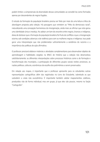 PNLD 2019
101
podem limitar a compreensão da diversidade dessas comunidades ao concebê-las como formadas
apenas por descendentes de negros fugidos.
O estudo da formação da população brasileira precisa ser feito por meio de uma leitura crítica da
abordagem proposta pela coleção. Há passagens que remetem ao “Mito da democracia racial”,
naturalizando uma concepção harmoniosa da miscigenação, ainda mais ao afirmar que esta gerou
uma identidade única e mestiça. Ao adotar um tom de encontro entre negros, brancos e indígenas,
deixa de destacar que a formação da população brasileira foi fruto de conflitos e que a miscigenação
ocorreu sob condições adversas e de violência para com as mulheres negras e indígenas. Isso pode
gerar uma interpretação que não problematize suficientemente a existência do racismo e a
importância das políticas de ação afirmativa.
O professor precisará elaborar materiais e atividades complementares para desenvolver objetos de
aprendizagem e habilidades exigidas na BNCC de História que a coleção não desenvolveu
satisfatoriamente: as diferentes interpretações sobre processos históricos como o de formação e
transformação dos municípios, a participação de diferentes grupos sociais nestes processos, as
razões políticas, culturais, econômicas de escolha dos patrimônios a serem preservados.
Em relação aos mapas, é importante que o professor apresente para os estudantes outras
representações cartográficas além das registradas no Livro do Estudante, sobretudo as que
subsidiem a visão não eurocêntrica. É importante também adotar mapeamentos coletivos,
produzidos não de forma individual, mas em grupo, já que eles são poucos, mesmo na Seção
“Cartografar”.
 
