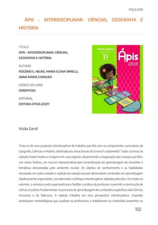 PNLD 2019
102
ÁPIS - INTERDISCIPLINAR: CIÊNCIAS, GEOGRAFIA E
HISTÓRIA
TÍTULO
ÁPIS - INTERDISCIPLINAR: CIÊNCIAS,
GEOGRAFIA E HISTÓRIA
AUTORIA
ROGÉRIO G. NIGRO, MARIA ELENA SIMIELLI,
ANNA MARIA CHARLIER
CÓDIGO DO LIVRO
0086P19363
EDITORIAL
EDITORA ÁTICA 2/2017
Visão Geral
Trata-se de uma proposta interdisciplinar de trabalho que lida com os componentes curriculares de
Geografia, Ciências e História, destinada aos Anos Iniciais do Ensino Fundamental. Todos os livros da
coleção trazem textos e imagens em suas páginas, despertando a imaginação das crianças que têm,
nos meios lúdicos, um recurso imprescindível para concretização da aprendizagem de conceitos e
temáticas direcionadas pelo ambiente escolar. Os objetos de conhecimento e as habilidades
estudadas em cada unidade e capítulo da coleção buscam desenvolver conteúdos de aprendizagem
didaticamente organizados, considerando o enfoque interdisciplinar adotado pela obra. Em todos os
volumes, a estrutura está organizada para facilitar a prática do professor e permitir a construção de
rotinas escolares fundamentais no processo de aprendizagem dos conteúdos específicos das Ciências
Humanas e da Natureza. A coleção trabalha em uma perspectiva interdisciplinar, trazendo
orientações metodológicas que auxiliam os professores a trabalharem os conteúdos presentes na
 