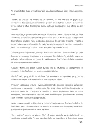 PNLD 2019
105
Ao longo de toda a obra é possível contar com o auxílio pedagógico de seções e boxes, descritos a
seguir:
“Abertura de unidade”: na abertura de cada unidade, há uma ilustração em página dupla
acompanhada de questões para sensibilização que têm como objetivos: levantar o conhecimento
prévio, explorar a leitura de imagens e chamar a atenção dos estudantes para o tema que será
estudado.
“Para iniciar”: Seção que inicia cada capítulo com o objetivo de sensibilizar os estudantes, despertar
seu interesse e levantar seu conhecimento prévio sobre o tema. As atividades desta seção procuram
desenvolver no estudante maior sociabilidade, capacidade de expressão, de escuta e respeito às
outras opiniões e ao trabalho coletivo. Por meio da oralidade, o estudante organiza o pensamento e
passa a reconhecer a importância da comunicação para compreender o mundo.
“Atividade prática”: experimentos, confecção de maquetes e modelos e outras atividades que visam
despertar o interesse, a investigação e a curiosidade do estudante. As atividades devem ser
realizadas preferencialmente em grupos. Ao socializarem as descobertas, estudante e professor
partilham seus saberes e os entrelaçam.
"Glossário”: termos que podem suscitar dúvidas para os estudantes são acompanhados de
explicações do significado com que foram empregados no texto.
“Desafio”: seção que possibilita ao estudante fazer descobertas e comparações que podem ser
realizadas inicialmente de maneira individual e, em seguida, no coletivo.
“Pesquise”: propostas de pesquisa e investigação relacionadas aos temas tratados no capítulo para
complementar e aprofundar o conhecimento. Nos anos iniciais do Ensino Fundamental, os
estudantes devem ser incentivados a consultar os adultos responsáveis, além das fontes
"tradicionais", como as bibliotecas e os livros. Outra recomendação é que as consultas à internet
sejam orientadas e supervisionadas por adultos.
“Assim também aprendo”: a sistematização do conhecimento por meio de atividades lúdicas é a
função desta Seção. Leitura de quadrinhos, brincadeiras e outras atividades lúdicas contribuem para
que as crianças aprendam sobre os temas estudados.
“Com a palavra...”: presente nos volumes 2, 3, 4 e 5, a seção possibilita que o estudante entre em
contato com uma entrevista. Em geral, os entrevistados são especialistas de determinada área do
 