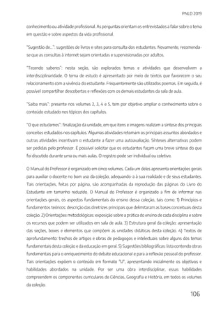 PNLD 2019
106
conhecimento ou atividade profissional. As perguntas orientam os entrevistados a falar sobre o tema
em questão e sobre aspectos da vida profissional.
“Sugestão de...”: sugestões de livros e sites para consulta dos estudantes. Novamente, recomenda-
se que as consultas à internet sejam orientadas e supervisionadas por adultos.
“Tecendo saberes”: nesta seção, são explorados temas e atividades que desenvolvem a
interdisciplinaridade. O tema de estudo é apresentado por meio de textos que favorecem o seu
relacionamento com a vivência do estudante. Frequentemente são utilizados poemas. Em seguida, é
possível compartilhar descobertas e reflexões com os demais estudantes da sala de aula.
“Saiba mais”: presente nos volumes 2, 3, 4 e 5, tem por objetivo ampliar o conhecimento sobre o
conteúdo estudado nos tópicos dos capítulos.
“O que estudamos”: finalização da unidade, em que itens e imagens realizam a síntese dos principais
conceitos estudados nos capítulos. Algumas atividades retomam os principais assuntos abordados e
outras atividades incentivam o estudante a fazer uma autoavaliação. Sínteses alternativas podem
ser pedidas pelo professor. É possível solicitar que os estudantes façam uma breve síntese do que
foi discutido durante uma ou mais aulas. O registro pode ser individual ou coletivo.
O Manual do Professor é organizado em cinco volumes. Cada um deles apresenta orientações gerais
para auxiliar o docente no bom uso da coleção, adequando-a à sua realidade e de seus estudantes.
Tais orientações, feitas por página, são acompanhadas da reprodução das páginas do Livro do
Estudante em tamanho reduzido. O Manual do Professor é organizado a fim de informar nas
orientações gerais, os aspectos fundamentais do ensino dessa coleção, tais como: 1) Princípios e
fundamentos teóricos: descrição das diretrizes principais que delimitaram as bases conceituais desta
coleção. 2) Orientações metodológicas: exposição sobre a prática do ensino de cada disciplina e sobre
os recursos que podem ser utilizados em sala de aula. 3) Estrutura geral da coleção: apresentação
das seções, boxes e elementos que compõem as unidades didáticas desta coleção. 4) Textos de
aprofundamento: trechos de artigos e obras de pedagogos e intelectuais sobre alguns dos temas
fundamentais desta coleção e da educação em geral. 5) Sugestões bibliográficas: lista contendo obras
fundamentais para o enriquecimento do debate educacional e para a reflexão pessoal do professor.
Tais orientações expõem o conteúdo em formato "U", apresentando inicialmente os objetivos e
habilidades abordados na unidade. Por ser uma obra interdisciplinar, essas habilidades
compreendem os componentes curriculares de Ciências, Geografia e História, em todos os volumes
da coleção.
 