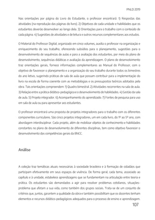 PNLD 2019
107
Nas orientações por página do Livro do Estudante, o professor encontrará: 1) Respostas das
atividades (na reprodução das páginas do livro). 2) Objetivos de cada unidade e habilidades que os
estudantes deverão desenvolver ao longo dela. 3) Orientações para o trabalho com o conteúdo de
cada página. 4) Sugestões de atividades e de leitura e outros recursos complementares aos estudos.
O Material do Professor Digital, organizado em cinco volumes, auxilia o professor na organização e
enriquecimento do seu trabalho, oferecendo subsídios para o planejamento, sugestões para o
desenvolvimento de sequências de aulas e para a avaliação dos estudantes, por meio do plano de
desenvolvimento, sequências didáticas e avaliação da aprendizagem. O plano de desenvolvimento
traz orientações gerais, fornece informações complementares ao Manual do Professor, com o
objetivo de favorecer o planejamento e a organização do seu trabalho durante todos os bimestres
do ano letivo, sugerindo práticas de sala de aula que possam contribuir para a implementação do
livro na escola de forma coerente com as metodologias e os pressupostos teóricos adotados pela
obra. Tais orientações compreendem: 1) Quadro bimestral. 2) Atividades recorrentes na sala de aula.
3) Relação entre a prática didático-pedagógica e o desenvolvimento de habilidades. 4) Gestão da sala
de aula. 5) Projeto integrador. 6) Acompanhamento do aprendizado. 7) Fontes de pesquisa para uso
em sala de aula ou para apresentar aos estudantes.
O professor encontrará uma proposta de projetos integradores para o trabalho com os diferentes
componentes curriculares. São cinco projetos integradores, um em cada livro, do 1º ao 5º ano, com
abordagem interdisciplinar. Cada projeto, além de mobilizar objetos de conhecimento e habilidades
constantes no plano de desenvolvimento de diferentes disciplinas, tem como objetivo favorecer o
desenvolvimento das competências gerais da BNCC.
Análise
A coleção traz temáticas atuais necessárias à sociedade brasileira e à formação de cidadãos que
participam efetivamente em seus espaços de vivência. De forma geral, cada tema, associado ao
capítulo e à unidade, estabelece aprendizagens que se fundamentam na articulação entre teoria e
prática. Os estudantes são demandados a agir para resolver problemas cotidianos, situações-
problema que afetam a sua vida, como também dos grupos sociais. Trata-se de um conjunto de
critérios que, juntos, garantem a qualidade da obra e também possibilitam que os docentes tenham
elementos e recursos didático-pedagógicos adequados para o processo de ensino e aprendizagem.
 