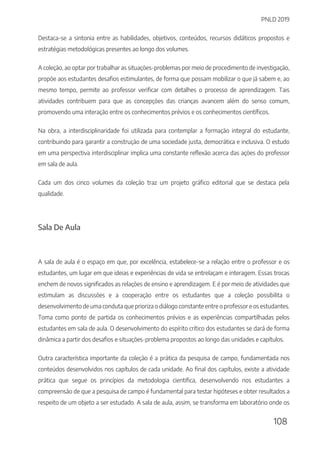PNLD 2019
108
Destaca-se a sintonia entre as habilidades, objetivos, conteúdos, recursos didáticos propostos e
estratégias metodológicas presentes ao longo dos volumes.
A coleção, ao optar por trabalhar as situações-problemas por meio de procedimento de investigação,
propõe aos estudantes desafios estimulantes, de forma que possam mobilizar o que já sabem e, ao
mesmo tempo, permite ao professor verificar com detalhes o processo de aprendizagem. Tais
atividades contribuem para que as concepções das crianças avancem além do senso comum,
promovendo uma interação entre os conhecimentos prévios e os conhecimentos científicos.
Na obra, a interdisciplinaridade foi utilizada para contemplar a formação integral do estudante,
contribuindo para garantir a construção de uma sociedade justa, democrática e inclusiva. O estudo
em uma perspectiva interdisciplinar implica uma constante reflexão acerca das ações do professor
em sala de aula.
Cada um dos cinco volumes da coleção traz um projeto gráfico editorial que se destaca pela
qualidade.
Sala De Aula
A sala de aula é o espaço em que, por excelência, estabelece-se a relação entre o professor e os
estudantes, um lugar em que ideias e experiências de vida se entrelaçam e interagem. Essas trocas
enchem de novos significados as relações de ensino e aprendizagem. E é por meio de atividades que
estimulam as discussões e a cooperação entre os estudantes que a coleção possibilita o
desenvolvimento de uma conduta que prioriza o diálogo constante entre o professor e os estudantes.
Toma como ponto de partida os conhecimentos prévios e as experiências compartilhadas pelos
estudantes em sala de aula. O desenvolvimento do espírito crítico dos estudantes se dará de forma
dinâmica a partir dos desafios e situações-problema propostos ao longo das unidades e capítulos.
Outra característica importante da coleção é a prática da pesquisa de campo, fundamentada nos
conteúdos desenvolvidos nos capítulos de cada unidade. Ao final dos capítulos, existe a atividade
prática que segue os princípios da metodologia cientifica, desenvolvendo nos estudantes a
compreensão de que a pesquisa de campo é fundamental para testar hipóteses e obter resultados a
respeito de um objeto a ser estudado. A sala de aula, assim, se transforma em laboratório onde os
 