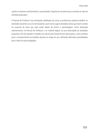 PNLD 2019
109
sujeitos constroem conhecimentos e aprendizados, fugindo da monotonia que somente um tipo de
atividade pode gerar.
O Manual do Professor traz orientações detalhadas de como os professores poderão trabalhar as
atividades presentes no Livro do Estudante, assim como sugere atividades extras que fazem sentido
no conjunto do tema que está sendo objeto de ensino e aprendizagem. Como destacado
anteriormente, no Manual do Professor e no material digital, há uma diversidade de atividades
propostas a fim de subsidiar o trabalho em sala de aula. Diante de tais observações, a obra contribui
para o enriquecimento do trabalho docente ao longo do ano, ofertando diferentes possibilidades
para o êxito da ação pedagógica.
 