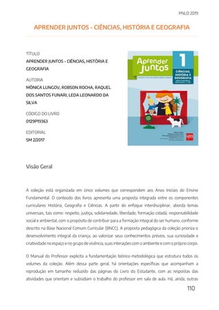 PNLD 2019
110
APRENDER JUNTOS - CIÊNCIAS, HISTÓRIA E GEOGRAFIA
TÍTULO
APRENDER JUNTOS - CIÊNCIAS, HISTÓRIA E
GEOGRAFIA
AUTORIA
MÔNICA LUNGOV, ROBSON ROCHA, RAQUEL
DOS SANTOS FUNARI, LEDA LEONARDO DA
SILVA
CÓDIGO DO LIVRO
0129P19363
EDITORIAL
SM 2/2017
Visão Geral
A coleção está organizada em cinco volumes que correspondem aos Anos Iniciais do Ensino
Fundamental. O conteúdo dos livros apresenta uma proposta integrada entre os componentes
curriculares História, Geografia e Ciências. A partir do enfoque interdisciplinar, aborda temas
universais, tais como: respeito, justiça, solidariedade, liberdade, formação cidadã, responsabilidade
social e ambiental, com o propósito de contribuir para a formação integral do ser humano, conforme
descrito na Base Nacional Comum Curricular (BNCC). A proposta pedagógica da coleção prioriza o
desenvolvimento integral da criança, ao valorizar seus conhecimentos prévios, sua curiosidade e
criatividade no espaço e no grupo de vivência, suas interações com o ambiente e com o próprio corpo.
O Manual do Professor explicita a fundamentação teórico-metodológica que estrutura todos os
volumes da coleção. Além dessa parte geral, há orientações específicas que acompanham a
reprodução em tamanho reduzido das páginas do Livro do Estudante, com as respostas das
atividades que orientam e subsidiam o trabalho do professor em sala de aula. Há, ainda, outras
 