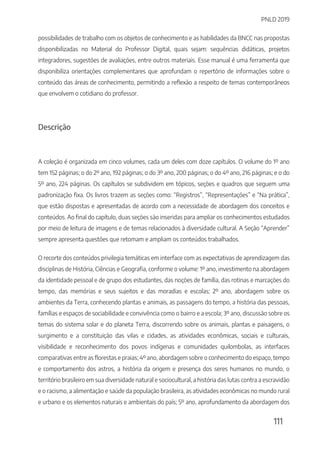 PNLD 2019
111
possibilidades de trabalho com os objetos de conhecimento e as habilidades da BNCC nas propostas
disponibilizadas no Material do Professor Digital, quais sejam: sequências didáticas, projetos
integradores, sugestões de avaliações, entre outros materiais. Esse manual é uma ferramenta que
disponibiliza orientações complementares que aprofundam o repertório de informações sobre o
conteúdo das áreas de conhecimento, permitindo a reflexão a respeito de temas contemporâneos
que envolvem o cotidiano do professor.
Descrição
A coleção é organizada em cinco volumes, cada um deles com doze capítulos. O volume do 1º ano
tem 152 páginas; o do 2º ano, 192 páginas; o do 3º ano, 200 páginas; o do 4º ano, 216 páginas; e o do
5º ano, 224 páginas. Os capítulos se subdividem em tópicos, seções e quadros que seguem uma
padronização fixa. Os livros trazem as seções como: “Registros”, “Representações” e “Na prática”,
que estão dispostas e apresentadas de acordo com a necessidade de abordagem dos conceitos e
conteúdos. Ao final do capítulo, duas seções são inseridas para ampliar os conhecimentos estudados
por meio de leitura de imagens e de temas relacionados à diversidade cultural. A Seção “Aprender”
sempre apresenta questões que retomam e ampliam os conteúdos trabalhados.
O recorte dos conteúdos privilegia temáticas em interface com as expectativas de aprendizagem das
disciplinas de História, Ciências e Geografia, conforme o volume: 1º ano, investimento na abordagem
da identidade pessoal e de grupo dos estudantes, das noções de família, das rotinas e marcações do
tempo, das memórias e seus sujeitos e das moradias e escolas; 2º ano, abordagem sobre os
ambientes da Terra, conhecendo plantas e animais, as passagens do tempo, a história das pessoas,
famílias e espaços de sociabilidade e convivência como o bairro e a escola; 3º ano, discussão sobre os
temas do sistema solar e do planeta Terra, discorrendo sobre os animais, plantas e paisagens, o
surgimento e a constituição das vilas e cidades, as atividades econômicas, sociais e culturais,
visibilidade e reconhecimento dos povos indígenas e comunidades quilombolas, as interfaces
comparativas entre as florestas e praias; 4º ano, abordagem sobre o conhecimento do espaço, tempo
e comportamento dos astros, a história da origem e presença dos seres humanos no mundo, o
território brasileiro em sua diversidade natural e sociocultural, a história das lutas contra a escravidão
e o racismo, a alimentação e saúde da população brasileira, as atividades econômicas no mundo rural
e urbano e os elementos naturais e ambientais do país; 5º ano, aprofundamento da abordagem dos
 