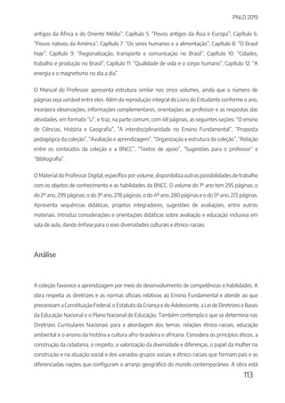 PNLD 2019
113
antigos da África e do Oriente Médio”; Capítulo 5: “Povos antigos da Ásia e Europa”; Capítulo 6:
“Povos nativos da América”; Capítulo 7: “Os seres humanos e a alimentação”; Capítulo 8: “O Brasil
hoje”; Capítulo 9: “Regionalização, transporte e comunicação no Brasil”; Capítulo 10: “Cidades,
trabalho e produção no Brasil”; Capítulo 11: “Qualidade de vida e o corpo humano”; Capítulo 12: “A
energia e o magnetismo no dia a dia”.
O Manual do Professor apresenta estrutura similar nos cinco volumes, ainda que o número de
páginas seja variável entre eles. Além da reprodução integral do Livro do Estudante conforme o ano,
incorpora observações, informações complementares, orientações ao professor e as respostas das
atividades, em formato “U”, e traz, na parte comum, com 48 páginas, as seguintes seções: “O ensino
de Ciências, História e Geografia”, “A interdisciplinaridade no Ensino Fundamental”, “Proposta
pedagógica da coleção”, “Avaliação e aprendizagem”, “Organização e estrutura da coleção”, “Relação
entre os conteúdos da coleção e a BNCC”, “Textos de apoio”, “Sugestões para o professor” e
“Bibliografia”.
O Material do Professor Digital, específico por volume, disponibiliza outras possibilidades de trabalho
com os objetos de conhecimento e as habilidades da BNCC. O volume do 1º ano tem 295 páginas; o
do 2º ano, 299 páginas; o do 3º ano, 278 páginas; o do 4º ano, 280 páginas e o do 5º ano, 272 páginas.
Apresenta sequências didáticas, projetos integradores, sugestões de avaliações, entre outros
materiais. Introduz considerações e orientações didáticas sobre avaliação e educação inclusiva em
sala de aula, dando ênfase para o eixo diversidades culturais e étnico-raciais.
Análise
A coleção favorece a aprendizagem por meio do desenvolvimento de competências e habilidades. A
obra respeita as diretrizes e as normas oficiais relativas ao Ensino Fundamental e atende ao que
preconizam a Constituição Federal, o Estatuto da Criança e do Adolescente, a Lei de Diretrizes e Bases
da Educação Nacional e o Plano Nacional de Educação. Também contempla o que se determina nas
Diretrizes Curriculares Nacionais para a abordagem dos temas: relações étnico-raciais, educação
ambiental e o ensino da história e cultura afro-brasileira e africana. Considera os princípios éticos, a
construção da cidadania, o respeito, a valorização da diversidade e diferenças, o papel da mulher na
construção e na atuação social e dos variados grupos sociais e étnico-raciais que formam país e as
diferenciadas nações que configuram o arranjo geográfico do mundo contemporâneo. A obra está
 