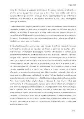 PNLD 2019
114
isenta de estereótipos, propagandas, discriminações de qualquer natureza, considerando os
princípios comuns que permitem convívio social e democrático. Nesse sentido, a obra oferece
aspectos potenciais que sugerem a construção de uma proposta pedagógica que contemple as
demandas para a consolidação de uma sociedade democrática, plural e pautada pelo respeito e
valorização da diferença.
O Livro do Estudante é composto por diversas seções, quadros e atividades em consonância com os
conteúdos e os objetos de conhecimento das disciplinas. A linguagem e as estratégias pedagógicas
adotadas nas atividades de interpretação e análise podem promover o desenvolvimento das
competências e habilidades cognitivas dos estudantes, respeitando as expectativas de aprendizagem
de cada ano. Há um investimento original em temáticas lúdicas, práticas e próximas da realidade dos
estudantes nas seções, quadros e atividades.
O Manual do Professor tem por referência o lugar e o papel do professor e da escola no mundo
contemporâneo, enfatizando as inovações tecnológicas e científicas, os desafios teórico-
metodológicos e a multiplicidade de abordagens. Reconhece a função social do professor, que é
constantemente chamado nas orientações didáticas ao longo da coleção a estimular e a provocar
situações para a solução de problemas, bem como destaca as implicações das suas escolhas na
construção do objeto. Na descrição da organização da estrutura e da escolha dos conteúdos e objetos
de aprendizagem se percebe a aproximação contextualizada com as temáticas propostas na BNCC,
tais como: diversidade cultural, mundo do trabalho, mundo natural, revoluções políticas, sociais e
culturais, inovações científicas e tecnológicas, cidadania e direitos humanos. Os conceitos,
informações e procedimentos adotados no texto básico, exercícios e atividades, ilustrações e
imagens são bem elaborados e explicitados. O Manual do Professor dispõe de boxes laterais que
apresentam as ideias, os conceitos-chave e as habilidades que serão abordados ao longo do capítulo.
Além disso, introduz textos complementares e indicações de sites, leituras, vídeos para
aprofundamento de conteúdos estudados. O projeto gráfico-editorial está em consonância com os
eixos-temáticos e a proposta de formação cidadã do livro, amparada em valores. As imagens, mapas,
tabelas e gráficos estão com boa resolução, adequados à a faixa etária dos estudantes, e
acompanhados de legenda, descrição e comentários. O projeto gráfico e visual permite a leitura e a
compreensão do texto básico, assim como das seções complementares. O Manual do Professor é um
material diferenciado do Livro do Estudante e visa à orientação dos docentes para o uso adequado
da coleção, constituindo-se, ainda, em um instrumento de complementação didático-pedagógica e
atualização para o docente.
 