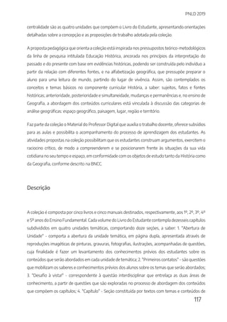 PNLD 2019
117
centralidade são as quatro unidades que compõem o Livro do Estudante, apresentando orientações
detalhadas sobre a concepção e as proposições de trabalho adotada pela coleção.
A proposta pedagógica que orienta a coleção está inspirada nos pressupostos teórico-metodológicos
da linha de pesquisa intitulada Educação Histórica, ancorada nos princípios da interpretação do
passado e do presente com base em evidências históricas, podendo ser construída pelo indivíduo a
partir da relação com diferentes fontes, e na alfabetização geográfica, que pressupõe preparar o
aluno para uma leitura de mundo, partindo do lugar de vivência. Assim, são contemplados os
conceitos e temas básicos no componente curricular História, a saber: sujeitos, fatos e fontes
históricas; anterioridade, posterioridade e simultaneidade, mudanças e permanências e, no ensino de
Geografia, a abordagem dos conteúdos curriculares está vinculada à discussão das categorias de
análise geográficas: espaço geográfico, paisagem, lugar, região e território.
Faz parte da coleção o Material do Professor Digital que auxilia o trabalho docente, oferece subsídios
para as aulas e possibilita o acompanhamento do processo de aprendizagem dos estudantes. As
atividades propostas na coleção possibilitam que os estudantes construam argumentos, exercitem o
raciocino crítico, de modo a compreenderem e se posicionarem frente às situações da sua vida
cotidiana no seu tempo e espaço, em conformidade com os objetos de estudo tanto da História como
da Geografia, conforme descrito na BNCC.
Descrição
A coleção é composta por cinco livros e cinco manuais destinados, respectivamente, aos 1º, 2º, 3º, 4º
e 5º anos do Ensino Fundamental. Cada volume do Livro do Estudante contempla dezesseis capítulos
subdivididos em quatro unidades temáticas, comportando doze seções, a saber: 1. "Abertura de
Unidade" - comporta a abertura da unidade temática, em página dupla, apresentada através de
reproduções imagéticas de pinturas, gravuras, fotografias, ilustrações, acompanhadas de questões,
cuja finalidade é fazer um levantamento dos conhecimentos prévios dos estudantes sobre os
conteúdos que serão abordados em cada unidade de temática; 2. "Primeiros contatos" - são questões
que mobilizam os saberes e conhecimentos prévios dos alunos sobre os temas que serão abordados;
3. "Desafio à vista!" - correspondente à questão interdisciplinar que entrelaça as duas áreas de
conhecimento, a partir de questões que são exploradas no processo de abordagem dos conteúdos
que compõem os capítulos; 4. "Capítulo" - Seção constituída por textos com temas e conteúdos de
 