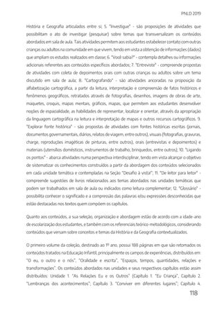 PNLD 2019
118
História e Geografia articulados entre si; 5. "Investigue" - são proposições de atividades que
possibilitam o ato de investigar (pesquisar) sobre temas que transversalizam os conteúdos
abordados em sala de aula. Tais atividades permitem aos estudantes estabelecer contato com outras
crianças ou adultos na comunidade em que vivem, tendo em vista a obtenção de informações (dados)
que ampliam os estudos realizados em classe; 6. "Você sabia?" - contempla detalhes ou informações
adicionais referentes aos conteúdos específicos abordados; 7. "Entreviste" - compreende propostas
de atividades com coleta de depoimentos orais com outras crianças ou adultos sobre um tema
discutido em sala de aula; 8. "Cartografando" - são atividades ancoradas na proposição da
alfabetização cartográfica, a partir da leitura, interpretação e compreensão de fatos históricos e
fenômenos geográficos, retratados através de fotografias, desenhos, imagens de obras de arte,
maquetes, croquis, mapas mentais, gráficos, mapas, que permitem aos estudantes desenvolver
noções de espacialidade, as habilidades de representar, localizar e orientar, através da apropriação
da linguagem cartográfica na leitura e interpretação de mapas e outros recursos cartográficos. 9.
"Explorar fonte histórica" - são propostas de atividades com fontes históricas escritas (jornais,
documentos governamentais, diários, relatos de viagem, entre outros), visuais (fotografias, gravuras,
charge, reproduções imagéticas de pinturas, entre outros), orais (entrevistas e depoimentos) e
materiais (utensílios domésticos, instrumentos de trabalho, brinquedos, entre outros); 10. "Ligando
os pontos" - abarca atividades numa perspectiva interdisciplinar, tendo em vista alcançar o objetivo
de sistematizar os conhecimentos construídos a partir da abordagem dos conteúdos selecionados
em cada unidade temática e contempladas na Seção “Desafio à vista!”; 11. "De leitor para leitor" -
compreende sugestões de livros relacionados aos temas abordados nas unidades temáticas que
podem ser trabalhados em sala de aula ou indicados como leitura complementar; 12. "Glossário" -
possibilita conhecer o significado e a compressão das palavras e/ou expressões desconhecidas que
estão destacadas nos textos quem compõem os capítulos.
Quanto aos conteúdos, a sua seleção, organização e abordagem estão de acordo com a idade-ano
de escolarização dos estudantes, e também com os referenciais teórico-metodológicos, considerando
conteúdos que versam sobre conceitos e temas da História e da Geografia contextualizados.
O primeiro volume da coleção, destinado ao 1º ano, possui 188 páginas em que são retomados os
conteúdos tratados na Educação Infantil, principalmente os campos de experiências, distribuídos em:
“O eu, o outro e o nós”, “Oralidade e escrita”, “Espaços, tempos, quantidades, relações e
transformações”. Os conteúdos abordados nas unidades e seus respectivos capítulos estão assim
distribuídos: Unidade 1. “As Relações Eu e os Outros” (Capítulo 1. “Eu Criança”, Capítulo 2.
“Lembranças dos acontecimentos”; Capítulo 3. “Conviver em diferentes lugares”; Capítulo 4.
 