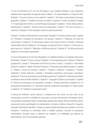 PNLD 2019
120
O Livro do Estudante do 4º ano tem 236 páginas, cujas unidades temáticas e seus respectivos
capítulos estão organizados do seguinte modo: Unidade 1. “As representações e os modos de vida”
(Capítulo 1. “Os seres humanos e seus registros”, Capítulo 2. “Os mapas: representações do espaço
geográfico”; Capítulo 3. “Trabalho no campo e na cidade” e Capítulo 4. “A vida nas cidades”). Unidade
2. “A organização do território e a transformação da paisagem” (Capítulo 5. “Brasil: divisão político-
administrativa”; Capítulo 6. “Diversas formas de organização”; Capítulo 7. “Os seres humanos e a
natureza” e Capítulo 8. “Brasil: paisagens naturais e ação das pessoas”).
Unidade 3. “Comércio, deslocamento e comunicação” (Capítulo 9. “Comércio: diversas rotas”; Capítulo
10. “Produção e circulação de mercadorias e de pessoas”; Capítulo 11. “Mudanças nos meios de
comunicação” e Capítulo 12. “A comunicação: espaço rural e espaço urbano”). Unidade 4. “Migração
e Diversidade cultural” (Capítulo 13. “As migrações ao longo do tempo”; Capítulo 14. “Gente que vai,
gente que vem”, Capítulo 15. “Migrações e influências culturais”; Capítulo 16. “Territórios dos povos
indígenas e comunidades quilombolas”.
O Livro do Estudante do 5º ano tem 228 páginas. As unidades temáticas e os capítulos estão assim
distribuídos: Unidade 1. “Povos e culturas” (Capítulo 1. “A formação dos povos”; Capítulo 2. “Dinâmica
populacional”; Capítulo 3. “Diversidade nas formas de contar o tempo”; e Capítulo 4. “Diversidade
Cultural”). Unidade 2. “Cidade e Memória” (Capítulo 5. “Crescimento das cidades brasileiras”; Capítulo
6. “Cidades e marcos da memória”; Capítulo 7. “Cidades e ambiente” e Capítulo 8. “Impactos
ambientais e fontes históricas”). Unidade 3. “Atividades econômicas, comunicação e tecnologia”
(Capítulo 9. “As formas de produção nas atividades econômicas”; Capítulo 10. “Mudanças do trabalho
na indústria: diversas fontes históricas”; Capítulo 11. “Linguagens, história e comunicação” e Capítulo
12. “Meios de comunicação e de transporte”). Unidade 4. “Energia, patrimônio e cidadania” (13. “A
produção de energia elétrica”; 14. “Patrimônio material e imaterial da humanidade”; 15. “Poder, Estado
e cidadania”; 16. “Cidadania e participação social”).
O Manual do Professor, versão impressa, é composto por cinco livros, um para cada ano de
escolarização, e encontra-se dividido em duas partes: a primeira, denominada “Orientações Gerais”,
que apresenta a abordagem teórico-metodológica adotada pela coleção, através da reflexão sobre o
processo de ensino-aprendizagem dos componentes curriculares História e Geografia. A segunda,
nomeada “Orientações Específicas”, destaca as quatro unidades temáticas que compõem o Livro do
Estudante e contempla as orientações sobre o trabalho proposto, ancorado na perspectiva
interdisciplinar. Ressalta, ainda, os objetivos dos capítulos e as habilidades que poderão ser
desenvolvidas a partir das atividades propostas.
 