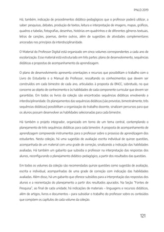 PNLD 2019
121
Há, também, indicação de procedimentos didático-pedagógicos que o professor poderá utilizar, a
saber: pesquisas, debates, produção de textos, leitura e interpretação de imagens, mapas, gráficos,
quadros e tabelas, fotografias, desenhos, histórias em quadrinhos e de diferentes gêneros textuais,
letras de canções, poemas, dentre outros, além de sugestões de atividades complementares
ancoradas nos princípios da interdisciplinaridade.
O Material do Professor Digital está organizado em cinco volumes correspondentes a cada ano de
escolarização. Esse material está estruturado em três partes: plano de desenvolvimento, sequências
didáticas e propostas de acompanhamento da aprendizagem.
O plano de desenvolvimento apresenta orientações e recursos que possibilitam o trabalho com o
Livro do Estudante e o Manual do Professor, ressaltando os conhecimentos que devem ser
construídos em cada bimestre de cada ano, articulados à proposta da BNCC, sobretudo, no que
concerne ao objeto de conhecimento e às habilidades de cada componente curricular que devem ser
garantidas. Em todos os livros da coleção são encontradas sequências didáticas envolvendo a
interdisciplinaridade. Os planejamentos das sequências didáticas (são previstas, bimestralmente, três
sequências didáticas) possibilitam a organização do trabalho docente, sinalizam percursos para que
os alunos possam desenvolver as habilidades selecionadas para cada bimestre.
Há também o projeto integrador, organizado em torno de um tema central, contemplando o
planejamento de três sequências didáticas para cada bimestre. A proposta de acompanhamento de
aprendizagem compreende instrumentos para o professor sobre o processo de aprendizagem dos
estudantes. Nesta coleção, há uma sugestão de avaliação escrita individual de quinze questões,
acompanhada de um material com uma grade de correção, sinalizando a indicação das habilidades
avaliadas. Há também um gabarito que subsidia o professor na interpretação das respostas dos
alunos, reconfigurando o planejamento didático-pedagógico, a partir dos resultados das questões.
Em todos os volumes da coleção são recomendadas quinze questões como sugestão de avaliação,
escrita e individual, acompanhadas de uma grade de correção com indicação das habilidades
avaliadas. Além disso, há um gabarito que oferece subsídios para a interpretação das respostas dos
alunos e a reorientação do planejamento a partir dos resultados apurados. Na Seção “Fontes de
Pesquisa”, ao final de cada unidade, há indicações de materiais – linguagens e recursos didáticos,
além de artigos, livros e documentos – para subsidiar o trabalho do professor sobre os conteúdos
que compõem os capítulos de cada volume da coleção.
 