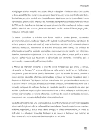 PNLD 2019
123
As linguagens escrita e imagética utilizadas na coleção se adequam à faixa etária à qual cada volume
se dirige, possibilitando a compreensão, por parte das crianças, dos temas e conteúdos abordados.
As atividades propostas possibilitam o desenvolvimento cognitivo do estudante, corroborando com
o processo de apreensão e/ou ampliação das habilidades e competências elencadas na terceira versão
da BNCC, dentre elas, observar, descrever, comparar e interpretar diferentes tipos de fontes, as quais
poderão contribuir para a construção de uma consciência histórica e uma alfabetização geográfica,
no devir da formação escolar.
Os textos possibilitam o trabalho com fontes históricas escritas (jornais, documentos
governamentais, diários, relatos de viagem, entre outros); imagéticas (fotografias, reproduções de
pinturas, gravuras, charge, entre outros); orais (entrevistas e depoimentos) e materiais diversos
(utensílios domésticos, instrumentos de trabalho, brinquedos, entre outros). No processo de
alfabetização cartográfica, a coleção potencializa o desenvolvimento de trabalho com fotografias,
desenhos, reproduções imagéticas de obras de arte, maquetes, plantas, mapas, gráficos e outros
recursos gráfico-visuais que favorecem a aproximação dos elementos necessários para a
compreensão e representação gráfica dos conteúdos.
O Manual do Professor apresenta a proposta teórico-metodológica que orienta a coleção,
estruturada em formato “U”, com os objetivos de cada unidade temática e as habilidades e
competências que os estudantes deverão desenvolver a partir dos estudos dos temas, conceitos e
noções, além de possibilitar a formação continuada do professor por meio de indicação de obras e
documentos. O Material Digital possui textos e indicações de sites que permitem tanto aprofundar
os estudos sobre os conteúdos abordados nas unidades temáticas, como também colaborar com a
formação continuada do professor. Destaca-se, na coleção, incentivo e orientações de ações que
auxiliam o professor na proposição e desenvolvimento de práticas pedagógicas voltadas para o
combate ao preconceito e ao racismo, reforçando a construção das noções de identidade e alteridade,
fundamentais para o respeito à pluralidade e à diversidade cultural.
O projeto gráfico contempla uma organização clara, coerente e funcional, compatível com as opções
teórico-metodológicas da coleção e a faixa etária dos estudantes. Os capítulos dos livros apresentam,
de forma proporcional, a divisão entre o texto principal, os textos complementares, as seções, as
ilustrações e as atividades propostas. Destacam-se as imagens e ilustrações que exploram as
diversas cores e formatos ao representarem os sujeitos e o ambiente.
 