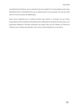 PNLD 2019
125
principalmente do professor, pois os estudantes de menor idade (1º e 2º anos) poderão sentir maior
dificuldade tanto no entendimento do que se solicita quanto na sua execução, uma vez que ainda
estão no início do processo de alfabetização.
Outro ponto importante que o professor deverá estar atento no momento em que estiver
pesquisando na rede mundial de computadores para a elaboração do seu plano de aula ou para a sua
preparação intelectual e formação continuada, pois alguns links que são indicados no Manual do
Professor para consultas não permitem mais o acesso, estão indisponíveis ou não abrem.
 
