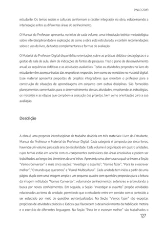 PNLD 2019
127
estudante. Os temas sociais e culturais conformam o caráter integrador na obra, estabelecendo a
interlocução entre as diferentes áreas do conhecimento.
O Manual do Professor apresenta, no início de cada volume, uma introdução teórico-metodológica
sobre interdisciplinaridade e explicação de como a obra está estruturada, e contém recomendações
sobre o uso do livro, de textos complementares e formas de avaliação.
O Material do Professor Digital disponibiliza orientações sobre as práticas didático-pedagógicas e a
gestão da sala de aula, além de indicações de fontes de pesquisa. Traz o plano de desenvolvimento
anual, as sequências didáticas e as atividades avaliativas. Todas as atividades propostas no livro do
estudante vêm acompanhadas das respectivas respostas, bem como os exercícios no material digital.
Esse material apresenta propostas de projetos integradores que orientam o professor para a
construção de situações de aprendizagens em conjunto com outras disciplinas. São fornecidos
planejamentos comentados para o desenvolvimento dessas atividades, envolvendo as estratégias,
os materiais e as etapas que compõem a execução dos projetos, bem como orientações para a sua
avaliação.
Descrição
A obra é uma proposta interdisciplinar de trabalho dividida em três materiais: Livro do Estudante,
Manual do Professor e Material do Professor Digital. Cada categoria é composta por cinco livros,
havendo um volume para cada ano de escolaridade. Cada volume é organizado em quatro unidades,
cujos temas estão em acordo com os componentes curriculares das áreas envolvidas e podem ser
trabalhados ao longo dos bimestres do ano letivo. Apresenta uma abertura na qual se insere a Seção
“Vamos Conversar” e mais cinco seções: “Investigar o assunto”; “Vamos fazer”; “Para ler e escrever
melhor”; “O mundo que queremos” e “Painel Multicultural”. Cada unidade tem início a partir de uma
página dupla com uma imagem ampla e um pequeno quadro com questões propostas para a leitura
da imagem intitulado “Vamos Conversar”, retomando conhecimentos anteriores e estimulando a
busca por novos conhecimentos. Em seguida, a Seção “Investigar o assunto” propõe atividades
relacionadas ao tema da unidade, permitindo que o estudante entre em contato com o conteúdo a
ser estudado por meio de questões contextualizadas. Na Seção “Vamos fazer” são expostas
propostas de atividades práticas e lúdicas que favorecem o desenvolvimento da habilidade motora
e o exercício de diferentes linguagens. Na Seção “Para ler e escrever melhor” são trabalhados o
 