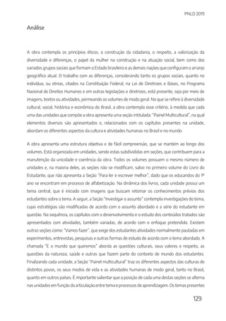 PNLD 2019
129
Análise
A obra contempla os princípios éticos, a construção da cidadania, o respeito, a valorização da
diversidade e diferenças, o papel da mulher na construção e na atuação social, bem como dos
variados grupos sociais que formam o Estado brasileiro e as demais nações que configuram o arranjo
geográfico atual. O trabalho com as diferenças, considerando tanto os grupos sociais, quanto no
indivíduo, ou etnias, citados na Constituição Federal, na Lei de Diretrizes e Bases, no Programa
Nacional de Direitos Humanos e em outras legislações e diretrizes, está presente, seja por meio de
imagens, textos ou atividades, permeando os volumes de modo geral. No que se refere à diversidade
cultural, social, histórica e econômica do Brasil, a obra contempla esse critério, à medida que cada
uma das unidades que compõe a obra apresenta uma seção intitulada: “Painel Multicultural”, na qual
elementos diversos são apresentados e, relacionados com os capítulos presentes na unidade,
abordam os diferentes aspectos da cultura e atividades humanas no Brasil e no mundo.
A obra apresenta uma estrutura objetiva e de fácil compreensão, que se mantém ao longo dos
volumes. Está organizada em unidades, sendo estas subdivididas em seções, que contribuem para a
manutenção da unicidade e coerência da obra. Todos os volumes possuem o mesmo número de
unidades e, na maioria deles, as seções não se modificam, salvo no primeiro volume do Livro do
Estudante, que não apresenta a Seção “Para ler e escrever melhor”, dado que os educandos do 1º
ano se encontram em processo de alfabetização. Na dinâmica dos livros, cada unidade possui um
tema central, que é iniciado com imagens que buscam retomar os conhecimentos prévios dos
estudantes sobre o tema. A seguir, a Seção “Investigar o assunto” contempla investigações do tema,
cujas estratégias são modificadas de acordo com o assunto abordado e a série do estudante em
questão. Na sequência, os capítulos com o desenvolvimento e o estudo dos conteúdos tratados são
apresentados com atividades, também variadas, de acordo com o enfoque pretendido. Existem
outras seções como: “Vamos fazer”, que exige dos estudantes atividades normalmente pautadas em
experimentos, entrevistas, pesquisas e outras formas de estudo de acordo com o tema abordado. A
chamada “E o mundo que queremos” aborda as questões culturais, seus valores e respeito, as
questões da natureza, saúde e outras que fazem parte do contexto de mundo dos estudantes.
Finalizando cada unidade, a Seção “Painel multicultural” traz os diferentes aspectos das culturas de
distintos povos, os seus modos de vida e as atividades humanas de modo geral, tanto no Brasil,
quanto em outros países. É importante salientar que a posição de cada uma destas seções se alterna
nas unidades em função da articulação entre tema e processos de aprendizagem. Os temas presentes
 