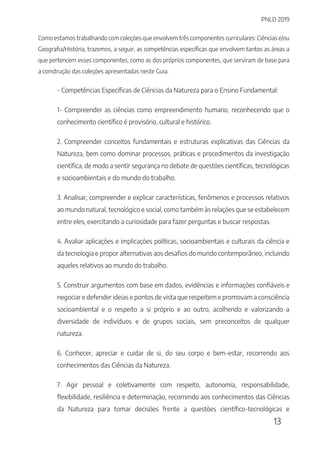 PNLD 2019
13
Como estamos trabalhando com coleções que envolvem três componentes curriculares: Ciências e/ou
Geografia/História, trazemos, a seguir, as competências específicas que envolvem tantos as áreas a
que pertencem esses componentes, como as dos próprios componentes, que serviram de base para
a construção das coleções apresentadas neste Guia.
- Competências Específicas de Ciências da Natureza para o Ensino Fundamental:
1- Compreender as ciências como empreendimento humano, reconhecendo que o
conhecimento científico é provisório, cultural e histórico.
2. Compreender conceitos fundamentais e estruturas explicativas das Ciências da
Natureza, bem como dominar processos, práticas e procedimentos da investigação
científica, de modo a sentir segurança no debate de questões científicas, tecnológicas
e socioambientais e do mundo do trabalho.
3. Analisar, compreender e explicar características, fenômenos e processos relativos
ao mundo natural, tecnológico e social, como também às relações que se estabelecem
entre eles, exercitando a curiosidade para fazer perguntas e buscar respostas.
4. Avaliar aplicações e implicações políticas, socioambientais e culturais da ciência e
da tecnologia e propor alternativas aos desafios do mundo contemporâneo, incluindo
aqueles relativos ao mundo do trabalho.
5. Construir argumentos com base em dados, evidências e informações confiáveis e
negociar e defender ideias e pontos de vista que respeitem e promovam a consciência
socioambiental e o respeito a si próprio e ao outro, acolhendo e valorizando a
diversidade de indivíduos e de grupos sociais, sem preconceitos de qualquer
natureza.
6. Conhecer, apreciar e cuidar de si, do seu corpo e bem-estar, recorrendo aos
conhecimentos das Ciências da Natureza.
7. Agir pessoal e coletivamente com respeito, autonomia, responsabilidade,
flexibilidade, resiliência e determinação, recorrendo aos conhecimentos das Ciências
da Natureza para tomar decisões frente a questões científico-tecnológicas e
 