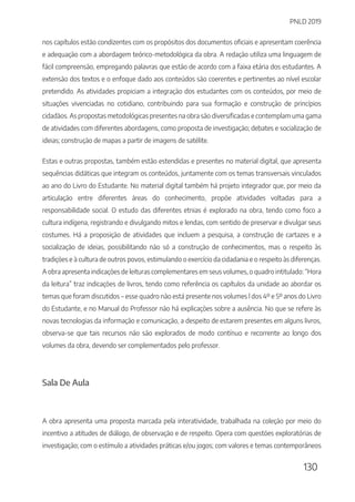 PNLD 2019
130
nos capítulos estão condizentes com os propósitos dos documentos oficiais e apresentam coerência
e adequação com a abordagem teórico-metodológica da obra. A redação utiliza uma linguagem de
fácil compreensão, empregando palavras que estão de acordo com a faixa etária dos estudantes. A
extensão dos textos e o enfoque dado aos conteúdos são coerentes e pertinentes ao nível escolar
pretendido. As atividades propiciam a integração dos estudantes com os conteúdos, por meio de
situações vivenciadas no cotidiano, contribuindo para sua formação e construção de princípios
cidadãos. As propostas metodológicas presentes na obra são diversificadas e contemplam uma gama
de atividades com diferentes abordagens, como proposta de investigação; debates e socialização de
ideias; construção de mapas a partir de imagens de satélite.
Estas e outras propostas, também estão estendidas e presentes no material digital, que apresenta
sequências didáticas que integram os conteúdos, juntamente com os temas transversais vinculados
ao ano do Livro do Estudante. No material digital também há projeto integrador que, por meio da
articulação entre diferentes áreas do conhecimento, propõe atividades voltadas para a
responsabilidade social. O estudo das diferentes etnias é explorado na obra, tendo como foco a
cultura indígena, registrando e divulgando mitos e lendas, com sentido de preservar e divulgar seus
costumes. Há a proposição de atividades que incluem a pesquisa, a construção de cartazes e a
socialização de ideias, possibilitando não só a construção de conhecimentos, mas o respeito às
tradições e à cultura de outros povos, estimulando o exercício da cidadania e o respeito às diferenças.
A obra apresenta indicações de leituras complementares em seus volumes, o quadro intitulado: “Hora
da leitura” traz indicações de livros, tendo como referência os capítulos da unidade ao abordar os
temas que foram discutidos – esse quadro não está presente nos volumes l dos 4º e 5º anos do Livro
do Estudante, e no Manual do Professor não há explicações sobre a ausência. No que se refere às
novas tecnologias da informação e comunicação, a despeito de estarem presentes em alguns livros,
observa-se que tais recursos não são explorados de modo contínuo e recorrente ao longo dos
volumes da obra, devendo ser complementados pelo professor.
Sala De Aula
A obra apresenta uma proposta marcada pela interatividade, trabalhada na coleção por meio do
incentivo a atitudes de diálogo, de observação e de respeito. Opera com questões exploratórias de
investigação; com o estímulo a atividades práticas e/ou jogos; com valores e temas contemporâneos
 