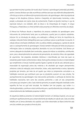 PNLD 2019
131
que permitem levantar questões do mundo atual. Favorece a aprendizagem pretendida pela BNCC,
porém, é preciso destacar que cabe ao professor contribuir para que seja explorada adequadamente,
a fim de que se torne um diferencial no processo de ensino e de aprendizagem. Além da proposta de
integrar as três disciplinas (Ciências, História e Geografia), em determinados momentos a obra
propõe a articulação com outras áreas de conhecimento. Propõe ao docente incentivar o uso da
expressão textual e da oralidade, além da leitura e da interpretação de imagens. A Língua
Portuguesa, a Matemática e as Artes também estão presentes em diferentes momentos da coleção.
O Manual do Professor discute a importância do processo avaliativo da aprendizagem como
instrumento de conhecimento tanto para os professores, quanto para os próprios estudantes.
Inclusive há, na introdução da coleção, uma explicação e reflexão em torno da importância da
avaliação, indicando fontes bibliográficas para que o professor possa se aprofundar no assunto. A
coleção oferece orientações detalhadas sobre as práticas didático-pedagógicas, a gestão da sala de
aula e o acompanhamento da aprendizagem. Fornece também indicações de fontes de pesquisa e
informações sobre os conteúdos específicos abordados no Livro do Estudante. Este oferece um
número adequado de atividades bem construídas, capazes de motivar os estudantes, contribuindo,
assim, para o desenvolvimento da autonomia de pensamento, do raciocínio crítico e de capacidade
de argumentar. São propostas atividades dinâmicas e diversificadas por meio das quais os
estudantes podem testar conhecimentos e ideias. Outro ponto a destacar da obra é o material digital
que complementa o manual, trazendo aspectos ligados à gestão da sala de aula, alertando para a
necessidade da organização prévia dos materiais e de atividades que exigem planejamentos
anteriores à data da realização, como entrevistas, visitas, aulas experimentais e outras. Apresenta
propostas por bimestre, por meio de um quadro que indica os componentes curriculares e as
habilidades essenciais que contribuem para que os estudantes avancem em seus estudos. No
acompanhamento da aprendizagem, traz instrumentos pertinentes à verificação do domínio das
habilidades necessárias, bem como dos conceitos pertinentes a cada um dos componentes
curriculares que compõem a obra. Cada material apresenta um projeto integrador destinado à série
específica do livro ao qual está vinculado. Ao trabalhar com tais projetos, cujo caráter é a
interdisciplinaridade, o professor estará contribuindo para o aprofundamento dos conteúdos e para
o desenvolvimento das habilidades propostas na BNCC.
As sequências didáticas presentes no material digital merecem um destaque especial, uma vez que
contribuem significativamente para o desenvolvimento do trabalho em sala de aula. Cada uma delas
trabalha com os temas abordados nos capítulos, que estão relacionados ao tópico central de cada
uma das unidades que compõe os livros da obra.
 