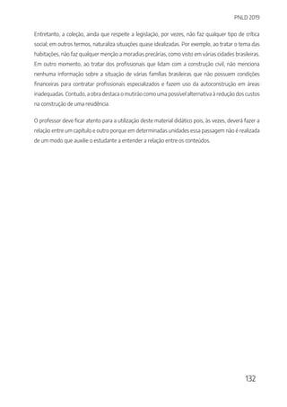 PNLD 2019
132
Entretanto, a coleção, ainda que respeite a legislação, por vezes, não faz qualquer tipo de crítica
social; em outros termos, naturaliza situações quase idealizadas. Por exemplo, ao tratar o tema das
habitações, não faz qualquer menção a moradias precárias, como visto em várias cidades brasileiras.
Em outro momento, ao tratar dos profissionais que lidam com a construção civil, não menciona
nenhuma informação sobre a situação de várias famílias brasileiras que não possuem condições
financeiras para contratar profissionais especializados e fazem uso da autoconstrução em áreas
inadequadas. Contudo, a obra destaca o mutirão como uma possível alternativa à redução dos custos
na construção de uma residência.
O professor deve ficar atento para a utilização deste material didático pois, às vezes, deverá fazer a
relação entre um capítulo e outro porque em determinadas unidades essa passagem não é realizada
de um modo que auxilie o estudante a entender a relação entre os conteúdos.
 
