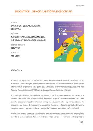 PNLD 2019
133
ENCONTROS - CIÊNCIAS, HISTÓRIA E GEOGRAFIA
TÍTULO
ENCONTROS - CIÊNCIAS, HISTÓRIA E
GEOGRAFIA
AUTORIA
MARGARETE ARTACHO, DENISE MENDES,
MÔNICA JAKIEVICUS, ROBERTO GIANSANTI
CÓDIGO DO LIVRO
0215P19363
EDITORIAL
FTD 1/2018
Visão Geral
A coleção é composta por cinco volumes do Livro do Estudante e do Manual do Professor, e pelo
Material do Professor Digital, e é destinada aos Anos Iniciais do Ensino Fundamental. Possui caráter
interdisciplinar, organizando-se a partir das habilidades e competências estipuladas pela Base
Nacional Curricular Comum (BNCC) para as áreas de História, Geografia e Ciências.
A organização do Livro do Estudante respeita os ciclos de aprendizagem dos estudantes e se
apresenta de acordo com as especificidades da primeira etapa do Ensino Fundamental. Para tanto,
constitui-se de diferentes gêneros textuais com a perspectiva de vincular a experiência cotidiana dos
estudantes aos objetos de conhecimento abordados. Os volumes estão acompanhados de material
complementar em cada ano, sendo eles: Manual do Professor e Material do Professor Digital.
A coleção recorre aos pressupostos teóricos do construtivismo e sociointeracionismo, contemplando
aspectos cognitivos, sociais e afetivos. A partir desse tripé, a coleção se organiza a partir de princípios
 
