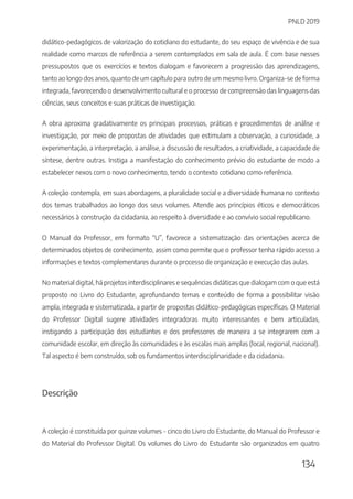 PNLD 2019
134
didático-pedagógicos de valorização do cotidiano do estudante, do seu espaço de vivência e de sua
realidade como marcos de referência a serem contemplados em sala de aula. É com base nesses
pressupostos que os exercícios e textos dialogam e favorecem a progressão das aprendizagens,
tanto ao longo dos anos, quanto de um capítulo para outro de um mesmo livro. Organiza-se de forma
integrada, favorecendo o desenvolvimento cultural e o processo de compreensão das linguagens das
ciências, seus conceitos e suas práticas de investigação.
A obra aproxima gradativamente os principais processos, práticas e procedimentos de análise e
investigação, por meio de propostas de atividades que estimulam a observação, a curiosidade, a
experimentação, a interpretação, a análise, a discussão de resultados, a criatividade, a capacidade de
síntese, dentre outras. Instiga a manifestação do conhecimento prévio do estudante de modo a
estabelecer nexos com o novo conhecimento, tendo o contexto cotidiano como referência.
A coleção contempla, em suas abordagens, a pluralidade social e a diversidade humana no contexto
dos temas trabalhados ao longo dos seus volumes. Atende aos princípios éticos e democráticos
necessários à construção da cidadania, ao respeito à diversidade e ao convívio social republicano.
O Manual do Professor, em formato “U”, favorece a sistematização das orientações acerca de
determinados objetos de conhecimento, assim como permite que o professor tenha rápido acesso a
informações e textos complementares durante o processo de organização e execução das aulas.
No material digital, há projetos interdisciplinares e sequências didáticas que dialogam com o que está
proposto no Livro do Estudante, aprofundando temas e conteúdo de forma a possibilitar visão
ampla, integrada e sistematizada, a partir de propostas didático-pedagógicas específicas. O Material
do Professor Digital sugere atividades integradoras muito interessantes e bem articuladas,
instigando a participação dos estudantes e dos professores de maneira a se integrarem com a
comunidade escolar, em direção às comunidades e às escalas mais amplas (local, regional, nacional).
Tal aspecto é bem construído, sob os fundamentos interdisciplinaridade e da cidadania.
Descrição
A coleção é constituída por quinze volumes - cinco do Livro do Estudante, do Manual do Professor e
do Material do Professor Digital. Os volumes do Livro do Estudante são organizados em quatro
 