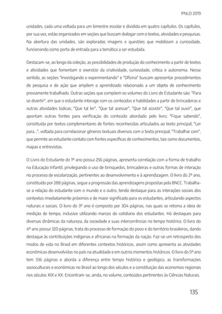 PNLD 2019
135
unidades, cada uma voltada para um bimestre escolar e dividida em quatro capítulos. Os capítulos,
por sua vez, estão organizados em seções que buscam dialogar com o textos, atividades e pesquisas.
Na abertura das unidades, são exploradas imagens e questões que mobilizam a curiosidade,
funcionando como porta de entrada para a temática a ser estudada.
Destacam-se, ao longo da coleção, as possibilidades de produção do conhecimento a partir de textos
e atividades que fomentam o exercício da criatividade, curiosidade, crítica e autonomia. Nesse
sentido, as seções "Investigando e experimentando" e "Oficina" buscam apresentar procedimentos
de pesquisa e de ação que ampliem o aprendizado relacionado a um objeto de conhecimento
previamente trabalhado. Outras seções que compõem os volumes do Livro do Estudante são: "Para
se divertir", em que o estudante interage com os conteúdos e habilidades a partir de brincadeiras e
outras atividades lúdicas; "Que tal ler", "Que tal acessar", "Que tal assistir", "Que tal ouvir", que
apontam outras fontes para verificação do conteúdo abordado pelo livro; "Fique sabendo",
constituída por textos complementares de fontes reconhecidas articulados ao texto principal; "Ler
para...", voltada para correlacionar gêneros textuais diversos com o texto principal; "Trabalhar com",
que permite ao estudante contato com fontes específicas de conhecimentos, tais como documentos,
mapas e entrevistas.
O Livro do Estudante do 1º ano possui 256 páginas, apresenta correlação com a forma de trabalho
na Educação Infantil, privilegiando o uso de brinquedos, brincadeiras e outras formas de interação
no processo de escolarização, pertinentes ao desenvolvimento e à aprendizagem. O livro do 2º ano,
constituído por 288 páginas, segue a progressão das aprendizagens propostas pela BNCC. Trabalha-
se a relação do estudante com o mundo e o outro, tendo destaque para as interações sociais dos
contextos imediatamente próximos e de maior significado para os estudantes, articulando aspectos
naturais e sociais. O livro do 3º ano é composto por 304 páginas, nas quais se retoma a ideia de
medição de tempo, inclusive utilizando marcos do cotidiano dos estudantes. Há destaques para
diversas dinâmicas da natureza, da sociedade e suas intercorrências no tempo histórico. O livro do
4º ano possui 320 páginas, trata do processo de formação do povo e do território brasileiros, dando
destaque às contribuições indígenas e africanas na formação da nação. Faz-se um retrospecto dos
modos de vida no Brasil em diferentes contextos históricos, assim como apresenta as atividades
econômicas desenvolvidas no país na atualidade e em outros momentos históricos. O livro do 5º ano
tem 336 páginas e aborda a diferença entre tempo histórico e geológico, as transformações
socioculturais e econômicas no Brasil ao longo dos séculos e a constituição das economias regionais
nos séculos XIX e XX. Encontram-se, ainda, no volume, conteúdos pertinentes às Ciências Naturais.
 