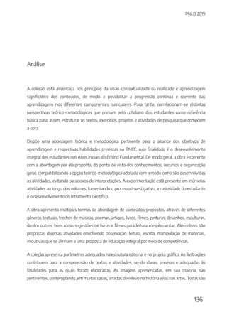 PNLD 2019
136
Análise
A coleção está assentada nos princípios da visão contextualizada da realidade e aprendizagem
significativa dos conteúdos, de modo a possibilitar a progressão contínua e coerente das
aprendizagens nos diferentes componentes curriculares. Para tanto, correlacionam-se distintas
perspectivas teórico-metodológicas que primam pelo cotidiano dos estudantes como referência
básica para, assim, estruturar os textos, exercícios, projetos e atividades de pesquisa que compõem
a obra.
Dispõe uma abordagem teórica e metodológica pertinente para o alcance dos objetivos de
aprendizagem e respectivas habilidades previstas na BNCC, cuja finalidade é o desenvolvimento
integral dos estudantes nos Anos Iniciais do Ensino Fundamental. De modo geral, a obra é coerente
com a abordagem por ela proposta, do ponto de vista dos conhecimentos, recursos e organização
geral, compatibilizando a opção teórico-metodológica adotada com o modo como são desenvolvidas
as atividades, evitando paradoxos de interpretações. A experimentação está presente em inúmeras
atividades ao longo dos volumes, fomentando o processo investigativo, a curiosidade do estudante
e o desenvolvimento do letramento científico.
A obra apresenta múltiplas formas de abordagem de conteúdos propostos, através de diferentes
gêneros textuais, trechos de músicas, poemas, artigos, livros, filmes, pinturas, desenhos, esculturas,
dentre outros, bem como sugestões de livros e filmes para leitura complementar. Além disso, são
propostas diversas atividades envolvendo observação, leitura, escrita, manipulação de materiais,
iniciativas que se alinham a uma proposta de educação integral por meio de competências.
A coleção apresenta parâmetros adequados na estrutura editorial e no projeto gráfico. As ilustrações
contribuem para a compreensão de textos e atividades, sendo claras, precisas e adequadas às
finalidades para as quais foram elaboradas. As imagens apresentadas, em sua maioria, são
pertinentes, contemplando, em muitos casos, artistas de relevo na história e/ou nas artes. Todas são
 