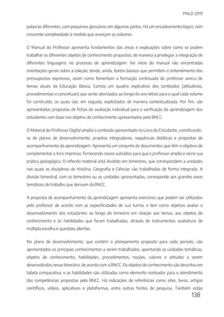 PNLD 2019
138
palavras diferentes, com pequenos glossários em algumas partes. Há um encadeamento lógico, com
crescente complexidade à medida que avançam os volumes.
O Manual do Professor apresenta fundamentos das áreas e explicações sobre como se podem
trabalhar os diferentes objetos de conhecimento propostos, de maneira a privilegiar a integração de
diferentes linguagens no processo de aprendizagem. No início do manual são encontradas
orientações gerais sobre a coleção, tendo, ainda, textos básicos que permitem o entendimento dos
pressupostos expressos, assim como fomentam a formação continuada do professor acerca de
temas atuais da Educação Básica. Consta um quadro explicativo dos conteúdos (atitudinais,
procedimentais e conceituais) que serão abordados ao longo do ano letivo para o qual cada volume
foi construído, os quais são, em seguida, explicitados de maneira contextualizada. Por fim, são
apresentadas propostas de fichas de avaliação individual para a verificação da aprendizagem dos
estudantes com base nos objetos de conhecimento apresentados pela BNCC.
O Material do Professor Digital amplia o conteúdo apresentado no Livro do Estudante, constituindo-
se de planos de desenvolvimento, projetos integradores, sequências didáticas e propostas de
acompanhamento da aprendizagem. Apresenta um conjunto de documentos que têm o objetivo de
complementar o livro impresso, fornecendo novos subsídios para que o professor amplie e recrie sua
prática pedagógica. O referido material está dividido em bimestres, que correspondem a unidades
nas quais as disciplinas de História, Geografia e Ciências são trabalhadas de forma integrada. A
divisão bimestral, com os bimestres ou as unidades apresentadas, corresponde aos grandes eixos
temáticos de trabalho que derivam da BNCC.
A proposta de acompanhamento da aprendizagem apresenta exercícios que podem ser utilizados
pelo professor de acordo com as especificidades de sua turma, e tem como objetivo avaliar o
desenvolvimento dos estudantes ao longo do bimestre em relação aos temas, aos objetos de
conhecimento e às habilidades que foram trabalhadas, através de instrumentos avaliativos de
múltipla escolha e questões abertas.
No plano de desenvolvimento, que contém o planejamento proposto para cada período, são
apresentados os principais conhecimentos a serem trabalhados, apontando as unidades temáticas,
objetos de conhecimento, habilidades, procedimentos, noções, valores e atitudes a serem
desenvolvidos nesse itinerário, de acordo com a BNCC. Os objetos de conhecimento são descritos em
tabela comparativa, e as habilidades são utilizadas como elemento norteador para o atendimento
das competências propostas pela BNCC. Há indicações de referências como sites, livros, artigos
científicos, vídeos, aplicativos e plataformas, entre outras fontes de pesquisa. Também estão
 