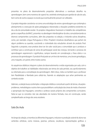 PNLD 2019
139
presentes no plano de desenvolvimento propostas alternativas a eventuais desafios na
aprendizagem, bem como maneiras de superá-los, existindo orientação para gestão da sala de aula,
bem como de outros espaços na escola que eventualmente possam ser utilizados.
O projeto integrador caracteriza-se como uma estratégia de ensino-aprendizagem que contempla o
planejamento e a execução de ações pedagógicas relacionadas a situações-problema existentes no
dia a dia da comunidade escolar. Os projetos integradores favorecem o trabalho das competências
gerais e específicas da BNCC, presentes na abordagem interdisciplinar da obra, consubstanciando os
diversos componentes curriculares, além dos propostos na coleção, e incluindo outras disciplinas,
como, por exemplo, Língua Portuguesa e Artes. Propõem iniciativas desafiadoras que partem de
algum problema ou questão, suscitando a criatividade dos estudantes através de produto final.
Seguindo o proposto, esse produto deve ser de valor social para a comunidade que o produziu e
contribuir para a construção do senso de participação social das crianças, tornando o processo de
aprendizagem experiencial e significativo, sempre levando em consideração a faixa etária e os
processos de aprendizagem. O produto final pode ser um livro de memórias, uma árvore genealógica,
uma maquete, um painel, entre muitos outros.
As sequências didáticas integram o plano de desenvolvimento e estão organizadas por aula, com o
objetivo de trabalhar as habilidades relacionadas aos temas de cada período, seu aprofundamento
ou retomada para a consolidação da aprendizagem. Além disso, indica-se também que o professor
tem flexibilidade e liberdade para utilizá-las, fazendo as adaptações que achar pertinentes ao
contexto escolar.
Ademais, a coleção busca contemplar a integração didática e conceitual a partir de temas, situações-
problemas, metodologias e outros itens que possibilitam a articulação das áreas de modo a favorecer
a apropriação das linguagens, conceitos e práticas sociais próprios dos componentes curriculares.
Nota-se que os conceitos não são abordados de maneira fechada, mas em construção, sendo
complexificados ao longo dos anos escolares.
Sala De Aula
Ao longo da coleção, o incentivo às diferentes linguagens, inclusive na produção autoral do aluno nas
vertentes artísticas, como músicas, poemas, pinturas, esculturas, representações gráficas e
 
