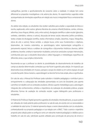 PNLD 2019
140
cartográficas, permite o aprofundamento do raciocínio sobre a realidade. A coleção tem como
diferencial as propostas investigativas e de autoria dos alunos. Os experimentos sugeridos estão
acompanhados de orientações específicas em relação aos riscos à integridade física e emocional dos
alunos.
Ao adotar esta coleção, os estudantes irão receber subsídios para ampliar a capacidade de leitura e
escrita, explorando, entre outros: gêneros literários do universo infantil (histórias, contos, crônicas,
adivinhas, trava-línguas, bilhete, carta, entre outros), divulgação científica e saber escolar (glossário,
verbetes, calendário, roteiros e outros), discussão de temas sociais relevantes (esfera jornalística,
textos simples de divulgação científica, textos informativos simples, desenhos, mapas, fotografias,
obras de arte e outros). Nesse sentido, a coleção busca, entre seus fundamentos e objetivos,
desenvolver, de maneira sistemática, as aprendizagens sobre representação cartográfica e
pensamento espacial, leitura e análises de iconografias e documentos históricos diversos, definir
problemas, levantar, analisar e representar resultados; comunicar conclusões e propor intervenções,
contribuindo para que o estudante desenvolva e utilize linguagens e metodologias específicas de
diferentes áreas, o que amplia o letramento.
Recomenda-se que o professor se atente às possibilidades de desenvolvimento de trabalhos de
campo ao abordar determinados conteúdos que não foram sugeridos pela coleção. Em especial, que
desenvolva essas atividades em museus, parques e praças da cidade ou em outros espaços da qual
a escola faz parte. Dessa maneira, a aprendizagem se dará de forma mais ampla, ativa e significativa.
Em sala de aula, o Manual do Professor pode subsidiar o trabalho pedagógico e contribuir para o
enriquecimento e a adequação das atividades apresentadas no Livro do Estudante, pois aponta
caminhos no trabalho com os conteúdos escolares; oferece suporte metodológico para a abordagem
integrada dos conhecimentos; enfatiza a importância da realização de atividades práticas; propõe
diferentes formas de avaliação do conteúdo escolar; sugere bibliografia para professores e
estudantes.
O Material do Professor Digital apresenta sugestões de atividades interdisciplinares, as quais podem
ser utilizadas de modo potente pelos professores na sala de aula, de acordo com as necessidades e
a realidade de cada turma. O material apresenta etapas a serem desenvolvidas com os estudantes,
contextualizando sua proposta pedagógica e sua relação com a BNCC. Todo o acervo e repertório
proposto pela coleção pode se configurar como um relevante material pedagógico e didático para o
trabalho em sala de aula, sobretudo quando utilizado para construção de percursos de ensino e
 