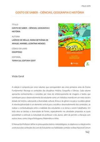 PNLD 2019
142
GOSTO DE SABER - CIÊNCIAS, GEOGRAFIA E HISTÓRIA
TÍTULO
GOSTO DE SABER - CIÊNCIAS, GEOGRAFIA E
HISTÓRIA
AUTORIA
LAÉRCIO DE MELLO, MARIA BETHÂNIA DE
ARAUJO, MARIBEL LEONTINA MENDES
CÓDIGO DO LIVRO
0263P19363
EDITORIAL
TERRA SUL EDITORA 1/2017
Visão Geral
A coleção é composta por cinco volumes que correspondem aos cinco primeiros anos do Ensino
Fundamental. Abrange os conteúdos das disciplinas História, Geografia e Ciências. Cada volume
apresenta conhecimentos e conceitos por meio do entrecruzamento de imagens e textos que
contribuem para o desenvolvimento do estudante como um indivíduo inserido em um meio social e
dotado de história, valorizando a diversidade cultural, étnica e de gênero no país e na aldeia global.
A interdisciplinaridade é um elemento central para a escolha e desenvolvimento dos conteúdos, ao
realizar a contextualização entre a realidade dos estudantes e os temas a serem trabalhados. Em
toda obra se destaca a diversidade de fontes, especialmente nas atividades propostas as quais
possibilitam o estímulo à criatividade do professor e dos alunos, além de permitir a interação com
outras áreas, como Língua Portuguesa, Matemática e Artes.
O Manual do Professor define os pressupostos teórico-metodológicos, os objetivos e a relação entre
a estrutura dos conteúdos do Livro do Estudante e as habilidades contidas na Base Nacional Comum
 