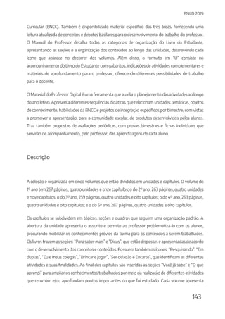 PNLD 2019
143
Curricular (BNCC). Também é disponibilizado material específico das três áreas, fornecendo uma
leitura atualizada de conceitos e debates basilares para o desenvolvimento do trabalho do professor.
O Manual do Professor detalha todas as categorias de organização do Livro do Estudante,
apresentando as seções e a organização dos conteúdos ao longo das unidades, descrevendo cada
ícone que aparece no decorrer dos volumes. Além disso, o formato em “U” consiste no
acompanhamento do Livro do Estudante com gabaritos, indicações de atividades complementares e
materiais de aprofundamento para o professor, oferecendo diferentes possibilidades de trabalho
para o docente.
O Material do Professor Digital é uma ferramenta que auxilia o planejamento das atividades ao longo
do ano letivo. Apresenta diferentes sequências didáticas que relacionam unidades temáticas, objetos
de conhecimento, habilidades da BNCC e projetos de integração específicos por bimestre, com vistas
a promover a apresentação, para a comunidade escolar, de produtos desenvolvidos pelos alunos.
Traz também propostas de avaliações periódicas, com provas bimestrais e fichas individuais que
servirão de acompanhamento, pelo professor, das aprendizagens de cada aluno.
Descrição
A coleção é organizada em cinco volumes que estão divididos em unidades e capítulos. O volume do
1º ano tem 267 páginas, quatro unidades e onze capítulos; o do 2º ano, 263 páginas, quatro unidades
e nove capítulos; o do 3º ano, 259 páginas, quatro unidades e oito capítulos; o do 4º ano, 263 páginas,
quatro unidades e oito capítulos; e o do 5º ano, 287 páginas, quatro unidades e oito capítulos.
Os capítulos se subdividem em tópicos, seções e quadros que seguem uma organização padrão. A
abertura da unidade apresenta o assunto e permite ao professor problematizá-lo com os alunos,
procurando mobilizar os conhecimentos prévios da turma para os conteúdos a serem trabalhados.
Os livros trazem as seções: “Para saber mais” e “Dicas”, que estão dispostas e apresentadas de acordo
com o desenvolvimento dos conceitos e conteúdos. Possuem também os ícones: “Pesquisando”, “Em
duplas”, “Eu e meus colegas”, “Brincar e jogar”, “Ser cidadão e Encarte”, que identificam as diferentes
atividades e suas finalidades. Ao final dos capítulos são inseridas as seções “Você já sabe” e “O que
aprendi” para ampliar os conhecimentos trabalhados por meio da realização de diferentes atividades
que retomam e/ou aprofundam pontos importantes do que foi estudado. Cada volume apresenta
 