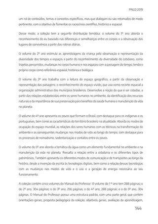 PNLD 2019
144
um rol de conteúdos, temas e conceitos específicos, mas que dialogam ou são retomados de modo
pertinente, com o objetivo de fomentar os raciocínios científico, histórico e espacial.
Desse modo, a coleção tem a seguinte distribuição temática: o volume do 1º ano aborda o
reconhecimento do eu baseado nas diferenças e semelhanças entre os corpos e a observação dos
lugares de convivência a partir das rotinas diárias.
O volume do 2º ano estimula as aprendizagens da criança pela observação e representação da
diversidade dos tempos e espaços a partir do reconhecimento da diversidade do cotidiano, como
trajetos percorridos, mudanças no corpo humano e nos espaços com a passagem do tempo, tendo o
próprio corpo como referência espacial, histórica e biológica.
O volume do 3º ano trabalha com a leitura do espaço geográfico, a partir da observação e
representação das paisagens, o reconhecimento do espaço vivido, que usa como recorte espacial a
organização administrativa dos municípios brasileiros. Desenvolve a noção do que é ser cidadão, a
partir das relações estabelecidas entre os seres humanos no ambiente, da identificação dos recursos
naturais e da importância de sua preservação para benefício da saúde humana e manutenção da vida
no planeta.
O volume do 4º ano apresenta os povos que formam o Brasil, com destaque para os indígenas e os
portugueses, bem como as características do território brasileiro na atualidade. Aborda os modos de
ocupação do espaço mundial, as relações dos seres humanos com as técnicas na transformação do
ambiente e as consequentes mudanças nos modos de vida ao longo do tempo, com destaque para
os processos de nomadismo, sedentarização e contatos entre os povos.
O volume do 5º ano aborda a temática da água como um elemento fundamental no ambiente e na
manutenção da vida no planeta. Ressalta a relação entre a cidadania e os diferentes tipos de
patrimônios. Também apresenta os diferentes modos de comunicação e de transportes ao longo da
história, desde a invenção da escrita às tecnologias digitais, bem como a relação dessas tecnologias
com as mudanças nos modos de vida e o uso e a geração de energia necessária ao seu
funcionamento.
A coleção contém cinco volumes do Manual do Professor. O volume do 1 º ano tem 288 páginas; o
do 2º ano, 304 páginas; o do 3º ano, 296 páginas; o do 4º ano, 288 páginas; e o do 5º ano, 304
páginas. O Manual do Professor possui uma estrutura padrão, com uma parte geral, que contém
orientações gerais, proposta pedagógica da coleção, objetivos gerais, avaliação da aprendizagem,
 